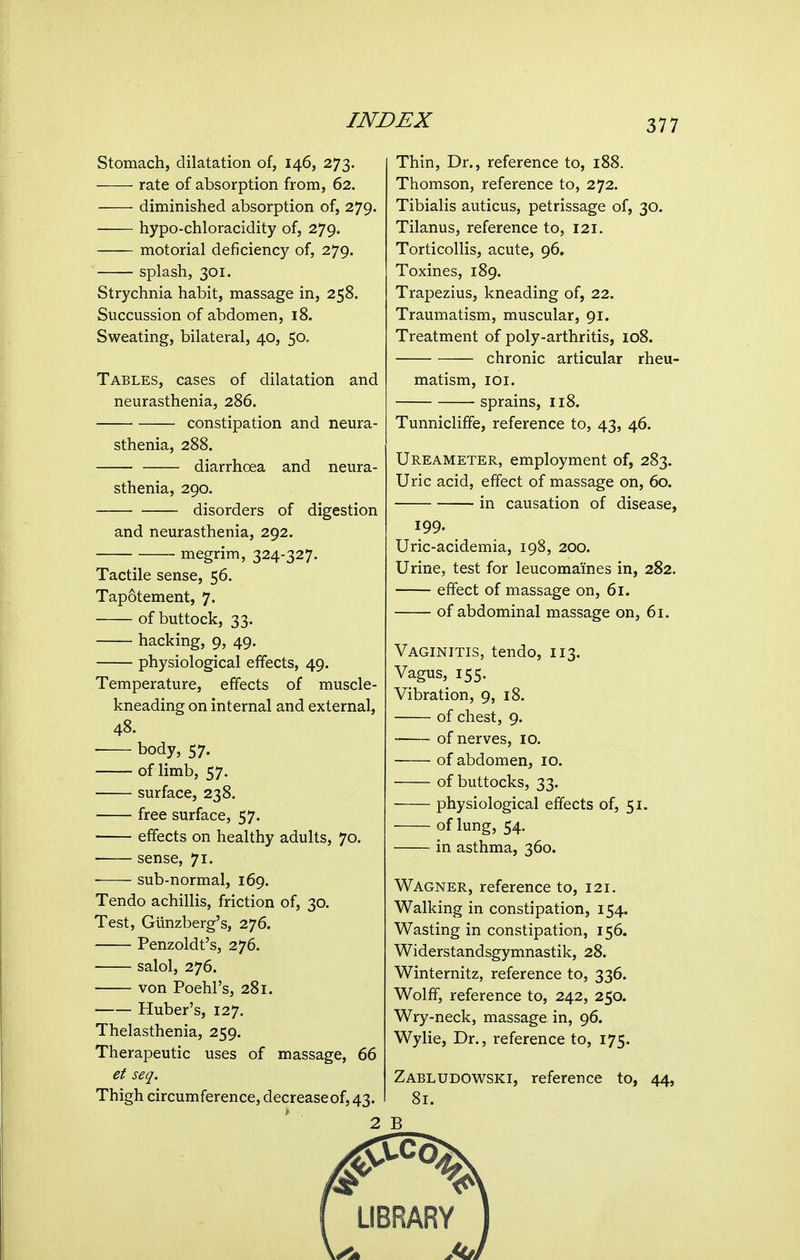 Stomach, dilatation of, 146, 273. rate of absorption from, 62. diminished absorption of, 279. hypo-chloracidity of, 279. motorial deficiency of, 279. splash, 301. Strychnia habit, massage in, 258. Succussion of abdomen, 18. Sweating, bilateral, 40, 50. Tables, cases of dilatation and neurasthenia, 286. constipation and neura- sthenia, 288. diarrhoea and neura- sthenia, 290. disorders of digestion and neurasthenia, 292. megrim, 324-327. Tactile sense, 56. Tapotement, 7. of buttock, 33. hacking, 9, 49. physiological effects, 49. Temperature, effects of muscle- kneading on internal and external, 48. body, 57. of limb, 57. surface, 238. free surface, 57. effects on healthy adults, 70. sense, 71. sub-normal, 169. Tendo achillis, friction of, 30. Test, Giinzberg's, 276. Penzoldt's, 276. salol, 276. von Poehl's, 281. Ruber's, 127. Thelasthenia, 259. Therapeutic uses of massage, 66 et seq. Thigh circumference, decrease of, 43. 2 Thin, Dr., reference to, 188. Thomson, reference to, 272. Tibialis auticus, petrissage of, 30. Tilanus, reference to, 121. Torticollis, acute, 96. Toxines, 189. Trapezius, kneading of, 22. Traumatism, muscular, 91. Treatment of poly-arthritis, 108. chronic articular rheu- matism, lOI. sprains, 118. Tunnicliffe, reference to, 43, 46. Ureameter, employment of, 283. Uric acid, effect of massage on, 60. in causation of disease, 199. Uric-acidemia, 198, 200. Urine, test for leucomai'nes in, 282. effect of massage on, 61. of abdominal massage on, 61. Vaginitis, tendo, 113. Vagus, 155. Vibration, 9, 18. of chest, 9. of nerves, 10. of abdomen, 10. of buttocks, 33. physiological effects of, 51. of lung, 54. in asthma, 360. Wagner, reference to, 121. Walking in constipation, 154. Wasting in constipation, 156. Widerstandsgymnastik, 28. Winternitz, reference to, 336. Wolff, reference to, 242, 250. Wry-neck, massage in, 96. Wylie, Dr., reference to, 175. Zabludowski, reference to, 44, 81. B