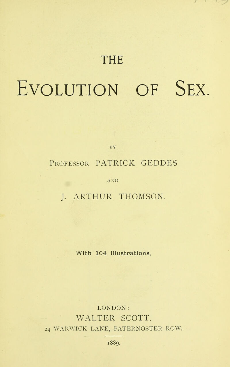 THE Evolution of Sex. BY Professor PATRICK GEDDP:S AND J. ARTHUR THOMSON. With 104 Illustrations, LONDON: WALTER SCOTT, 24 WARWICK LANE, PATERNOSTER ROW. 1889.