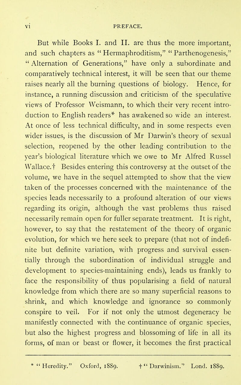 But while Books I. and II. are thus the more important, and such chapters as  Hermaphroditism,  Parthenogenesis,  Alternation of Generations, have only a subordinate and comparatively technical interest, it will be seen that our theme raises nearly all the burning questions of biology. Hence, for instance, a running discussion and criticism of the speculative views of Professor Weismann, to which their very recent intro- duction to English readers^ has awakened so wide an interest. At once of less technical difficulty, and in some respects even wider issues, is the discussion of Mr Darwin's theory of sexual selection, reopened by the other leading contribution to the year's biological literature which we owe to Mr Alfred Russel Wallace.! Besides entering this controversy at the outset of the volume, we have in the sequel attempted to show that the view taken of the processes concerned with the maintenance of the species leads necessarily to a profound alteration of our views regarding its origin, although the vast problems thus raised necessarily remain open for fuller separate treatment. It is right, however, to say that the restatement of the theory of organic evolution, for which we here seek to prepare (that not of indefi- nite but definite variation, with progress and survival essen- tially through the subordination of individual struggle and development to species-maintaining ends), leads us frankly to face the responsibility of thus popularising a field of natural knowledge from which there are so many superficial reasons to shrink, and which knowledge and ignorance so commonly conspire to veil. For if not only the utmost degeneracy be manifestly connected with the continuance of organic species, but also the highest progress and blossoming of life in all its forms, of man or beast or flower, it becomes the first practical * Heredity. Oxford, 1889. f Darwinism. Lond. 1889,