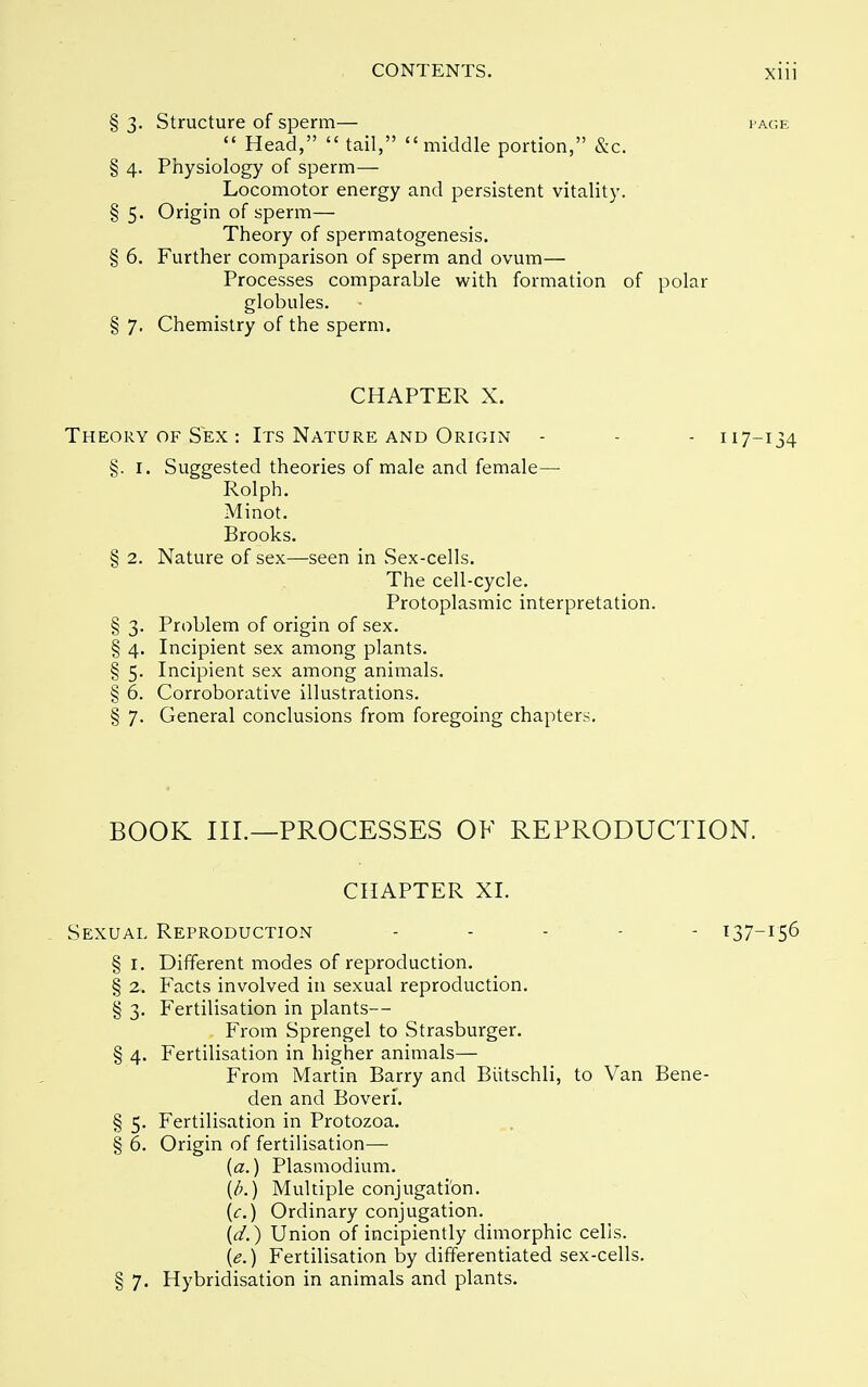 § 3. Structure of sperm— page  Head,  tail, middle portion, &c. § 4. Physiology of sperm— Locomotor energy and persistent vitality. § 5. Origin of sperm— Theory of spermatogenesis. § 6. Further comparison of sperm and ovum— Processes comparable with formation of polar globules. § 7. Chemistry of the sperm. CHAPTER X. Theory of Sex : Its Nature and OriCxIN - - - 117-134 §. I. Suggested theories of male and female— Rolph. Minot. Brooks. § 2. Nature of sex—seen in Sex-cells. The cell-cycle. Protoplasmic interpretation. § 3. Problem of origin of sex. § 4. Incipient sex among plants. § 5. Incipient sex among animals. § 6. Corroborative illustrations. § 7. General conclusions from foregoing chapters. BOOK III.—PROCESSES OF REPRODUCTION. CHAPTER XI. Sexual Reproduction . . . - - 137-156 § 1. Different modes of reproduction. § 2. Facts involved in sexual reproduction. § 3. Fertilisation in plants— From Sprengel to Strasburger. § 4. Fertilisation in higher animals— From Martin Barry and Biitschli, to Van Bene- den and Boveri. § 5. Fertilisation in Protozoa. § 6. Origin of fertilisation— {a.) Plasmodium. (/;.) Multiple conjugation. {c.) Ordinary conjugation. (V.) Union of incipiently dimorphic cells. {e.) Fertilisation by differentiated sex-cells. § 7. Hybridisation in animals and plants.