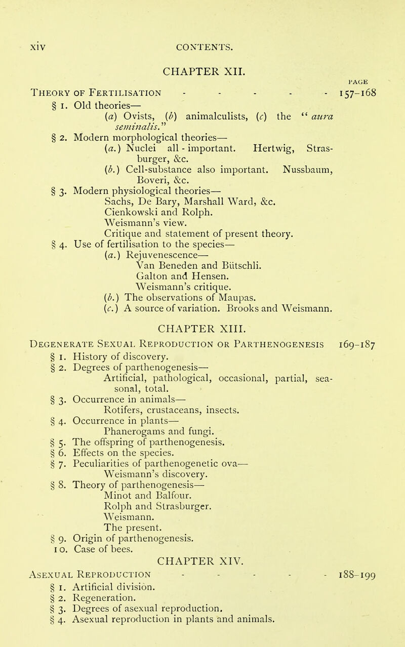 CHAPTER XII. PAGE Theory of Fertilisation - . . . . 157-168 § I. Old theories— (a) Ovists, {I?) animalculists, {c) the  aura seviinalis. § 2. Modern morphological theories— {a.) Nuclei all - important. Hertwig, Stras- burger, &c. {b.) Cell-substance also important. Nussbaum, Boveri, &c. § 3. Modern physiological theories— Sachs, De Bary, Marshall Ward, &c. Cienkowski and Rolph. Weismann's view. Critique and statement of present theory. § 4. Use of fertilisation to the species— [a.) Rejuvenescence— Van Beneden and Biitschli. Galton and Hensen. Weismann's critique. {b.) The observations of Maupas. (<;.) A source of variation. Brooks and Weismann. CHAPTER XIII. Degenerate Sexuai, Reproduction or Parthenogenesis 169-187 § I. History of discovery. § 2. Degrees of parthenogenesis— Artificial, pathological, occasional, partial, sea- sonal, total. § 3. Occurrence in animals— Rotifers, crustaceans, insects. § 4. Occurrence in plants— Phanerogams and fungi. § 5. The offspring of parthenogenesis. § 6. Effects on the species. § 7. Peculiarities of parthenogenetic ova— Weismann's discovery. § 8. Theory of parthenogenesis— Minot and Balfour. Rolph and Strasburger. Weismann. The present. § 9. Origin of parthenogenesis. I o. Case of bees. CHAPTER XIV. Asexual Reproduction . - . . . 188-199 § I. Artificial division. § 2. Regeneration. § 3. Degrees of asexual reproduction. § 4. Asexual reproduction in plants and animals.