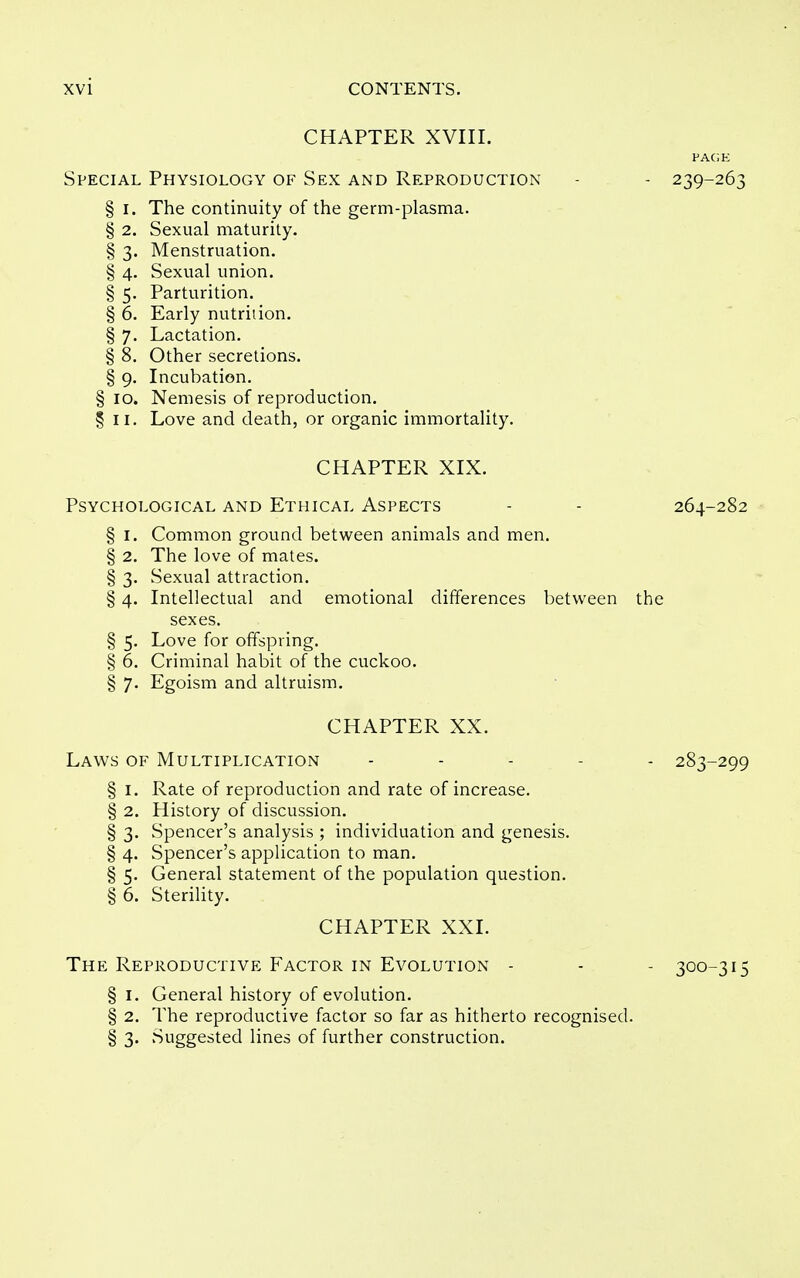 CHAPTER XVIir. PAGE Special Physiology of Sex and Reproduction - - 239-263 § I. The continuity of the germ-plasma. § 2. Sexual maturity. § 3. Menstruation. § 4. Sexual union. § 5. Parturition. § 6. Early nutrition. § 7. Lactation. § 8. Other secretions. § 9. Incubation. § ID. Nemesis of reproduction. § II. Love and death, or organic immortality. CHAPTER XLX. Psychological and Ethical Aspects - - 264-282 § I. Common ground between animals and men. § 2. The love of mates. § 3. Sexual attraction. § 4. Intellectual and emotional differences between the sexes. § 5. Love for offspring. § 6. Criminal habit of the cuckoo. § 7. Egoism and altruism. CHAPTER XX. Laws of Multiplication . . . . . 283-299 § I. Rate of reproduction and rate of increase. § 2. History of discussion. § 3. Spencer's analysis ; individuation and genesis. § 4. Spencer's application to man. § 5. General statement of the population question. § 6. Sterility. CHAPTER XXI. The Reproductive Factor in Evolution - - - 300-315 § I. General history of evolution. § 2. The reproductive factor so far as hitherto recognised. § 3' 'Suggested lines of further construction.