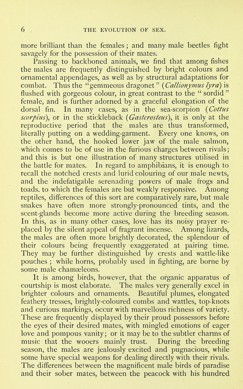 more brilliant than the females; and many male beetles fight savagely for the possession of their mates. Passing to backboned animals, we find that among fishes the males are frequently distinguished by bright colours and ornamental appendages, as well as by structural adaptations for combat. Thus the gemmeous dragonet {Callionymus lyrd) is flushed with gorgeous colour, in great contrast to the  sordid  female, and is further adorned by a graceful elongation of the dorsal fin. In many cases, as in the sea-scorpion (Cottus scorpms), or in the stickleback (Gasterosteus)^ it is only at the reproductive period that the males are thus transformed, literally putting on a wedding-garment. Every one knows, on the other hand, the hooked lower jaw of the male salmon, which comes to be of use in the furious charges between rivals; and this is but one illustration of many structures utilised in the battle for mates. In regard to amphibians, it is enough to recall the notched crests and lurid colouring of our male newts, and the indefatigable serenading powers of male frogs and toads, to which the females are but weakly responsive. Among reptiles, differences of this sort are comparatively rare, but male snakes have often more strongly-pronounced tints, and the scent-glands become more active during the breeding season. In this, as in many other cases, love has its noisy prayer re- placed by the silent appeal of fragrant incense. Among lizards, the males are often more brightly decorated, the splendour of their colours being frequently exaggerated at pairing time. They may be further distinguished by crests and wattle-like pouches ; while horns, probably used in fighting, are borne by some male chamgeleons. It is among birds, however, that the organic apparatus of courtship is most elaborate. The males very generally excel in brighter colours and ornaments. Beautiful plumes, elongated feathery tresses, brightly-coloured combs and wattles, top-knots and curious markings, occur with marvellous richness of variety. These are frequently displayed by their proud possessors before the eyes of their desired mates, with mingled emotions of eager love and pompous vanity; or it may be to the subtler charms of music that the wooers mainly trust. During the breeding season, the males are jealously excited and pugnacious, while some have special weapons for dealing directly with their rivals. The differences between the magnificent male birds of paradise and their sober mates, between the peacock with his hundred