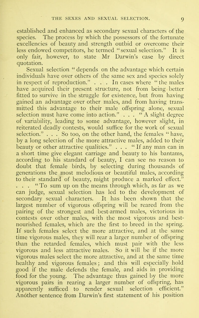 established and enhanced as secondary sexual characters of the species. The process by which the possessors of the fortunate excellencies of beauty and strength outbid or overcome their less endowed competitors, he termed sexual selection. It is only fair, however, to state Mr Darwin's case by direct quotation. Sexual selection  depends on the advantage which certain individuals have over others of the same sex and species solely in respect of reproduction. ... In cases where  the males have acquired their present structure, not from being better fitted to survive in the struggle for existence, but from having gained an advantage over other males, and from having trans- mitted this advantage to their male offspring alone, sexual selection must have come into action. ... A slight degree of variability, leading to some advantage, however slight, in reiterated deadly contests, would suffice for the work of sexual selection. ... So too, on the other hand, the females  have, by a long selection of the more attractive males, added to their beauty or other attractive qualities. ... If any man can in a short time give elegant carriage and beauty to his bantams, according to his standard of beauty, I can see no reason to doubt that female birds, by selecting during thousands of generations the most melodious or beautiful males, according to their standard of beauty, might produce a marked effect. ... To sum up on the means through which, as far as we can judge, sexual selection has led to the development of secondary sexual characters. It has been shown that the largest number of vigorous offspring will be reared from the pairing of the strongest and best-armed males, victorious in contests over other males, with the most vigorous and best- nourished females, which are the first to breed in the spring. If such females select the more attractive, and at the same time vigorous males, they will rear a larger number of offspring than the retarded females, which must pair with the less vigorous and less attractive males. So it will be if the more vigorous males select the more attractive, and at the same time healthy and vigorous females; and this will especially hold good if the male defends the female, and aids in providing food for the young. The advantage thus gained by the more vigorous pairs in rearing a larger number of offspring, has apparently sufficed to render sexual selection efficient. Another sentence from Darwin's first statement of his position