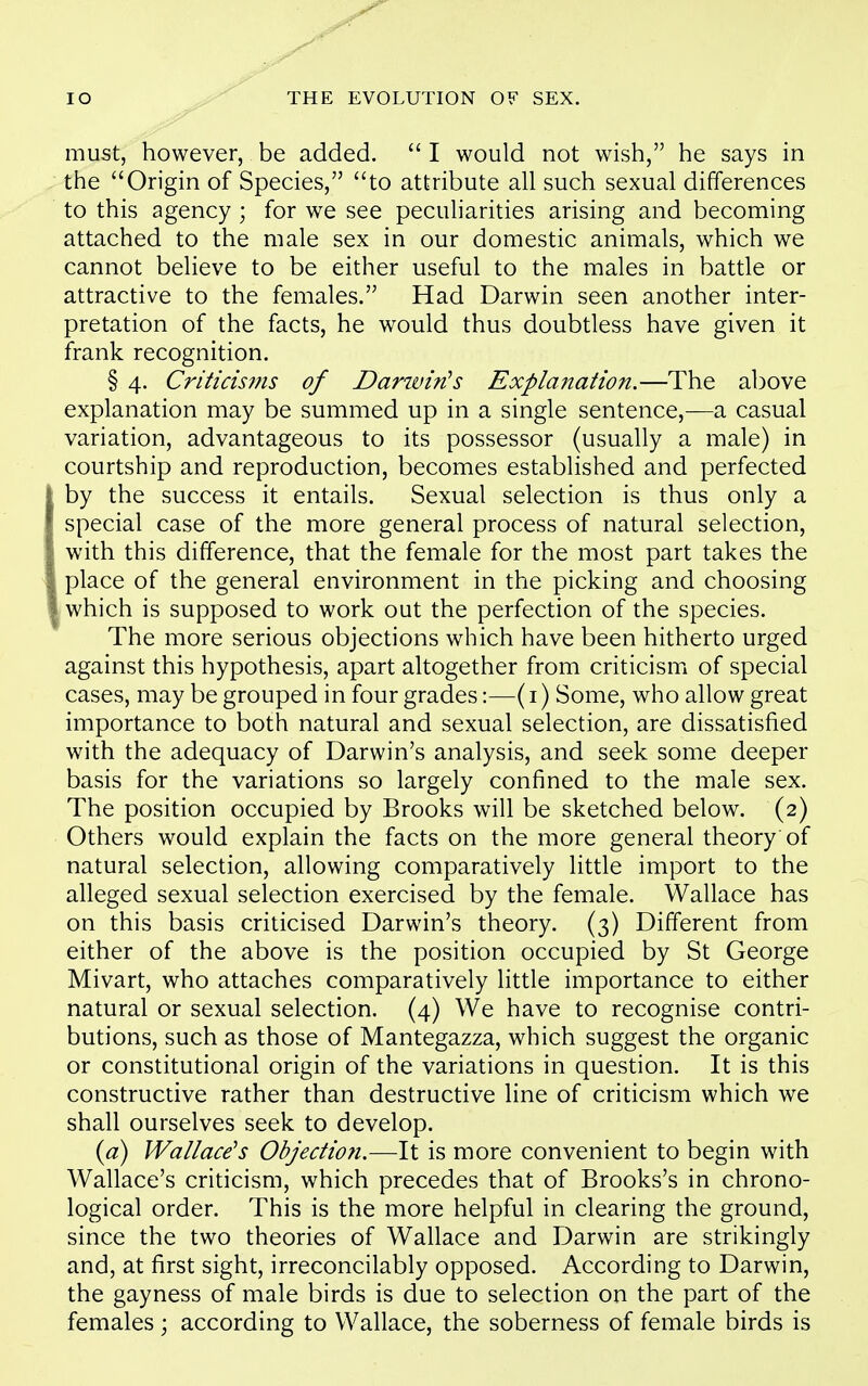 must, however, be added.  I would not wish, he says in the Origin of Species, to attribute all such sexual differences to this agency ; for we see peculiarities arising and becoming attached to the male sex in our domestic animals, which we cannot believe to be either useful to the males in battle or attractive to the females. Had Darwin seen another inter- pretation of the facts, he would thus doubtless have given it frank recognition. § 4. Criticisifis of Darwin's Explanation.—The above explanation may be summed up in a single sentence,—a casual variation, advantageous to its possessor (usually a male) in courtship and reproduction, becomes established and perfected by the success it entails. Sexual selection is thus only a special case of the more general process of natural selection, with this difference, that the female for the most part takes the place of the general environment in the picking and choosing which is supposed to work out the perfection of the species. The more serious objections which have been hitherto urged against this hypothesis, apart altogether from criticism of special cases, may be grouped in four grades:—(i) Some, who allow great importance to both natural and sexual selection, are dissatisfied with the adequacy of Darwin's analysis, and seek some deeper basis for the variations so largely confined to the male sex. The position occupied by Brooks will be sketched below. (2) Others would explain the facts on the more general theory'of natural selection, allowing comparatively little import to the alleged sexual selection exercised by the female. Wallace has on this basis criticised Darwin's theory. (3) Different from either of the above is the position occupied by St George Mivart, who attaches comparatively little importance to either natural or sexual selection. (4) We have to recognise contri- butions, such as those of Mantegazza, which suggest the organic or constitutional origin of the variations in question. It is this constructive rather than destructive line of criticism which we shall ourselves seek to develop. {a) Wallace's Objectio7i.—It is more convenient to begin with Wallace's criticism, which precedes that of Brooks's in chrono- logical order. This is the more helpful in clearing the ground, since the two theories of Wallace and Darwin are strikingly and, at first sight, irreconcilably opposed. According to Darwin, the gayness of male birds is due to selection on the part of the females ; according to Wallace, the soberness of female birds is