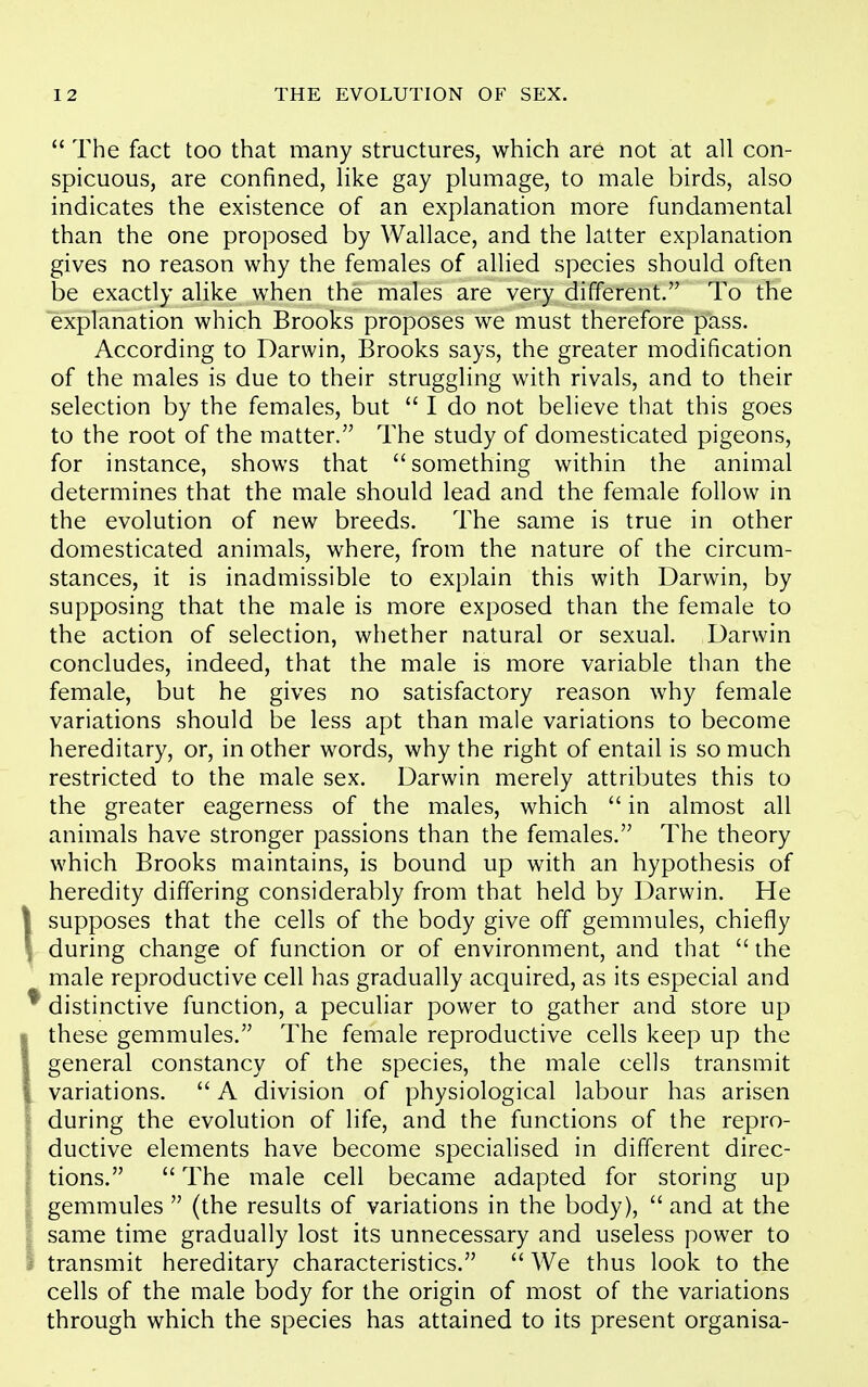  The fact too that many structures, which are not at all con- spicuous, are confined, like gay plumage, to male birds, also indicates the existence of an explanation more fundamental than the one proposed by Wallace, and the latter explanation gives no reason why the females of allied species should often be exactly alike when the males are very different. To the explanation which Brooks proposes we must therefore pass. According to Darwin, Brooks says, the greater modification of the males is due to their struggling with rivals, and to their selection by the females, but  I do not believe that this goes to the root of the matter. The study of domesticated pigeons, for instance, shows that something within the animal determines that the male should lead and the female follow in the evolution of new breeds. The same is true in other domesticated animals, where, from the nature of the circum- stances, it is inadmissible to explain this with Darwin, by supposing that the male is more exposed than the female to the action of selection, whether natural or sexual. Darwin concludes, indeed, that the male is more variable than the female, but he gives no satisfactory reason why female variations should be less apt than male variations to become hereditary, or, in other words, why the right of entail is so much restricted to the male sex. Darwin merely attributes this to the greater eagerness of the males, which  in almost all animals have stronger passions than the females. The theory which Brooks maintains, is bound up with an hypothesis of heredity differing considerably from that held by Darwin. He supposes that the cells of the body give off gemmules, chiefly during change of function or of environment, and that  the male reproductive cell has gradually acquired, as its especial and distinctive function, a peculiar power to gather and store up these gemmules. The female reproductive cells keep up the general constancy of the species, the male cells transmit variations.  A division of physiological labour has arisen during the evolution of life, and the functions of the repro- ductive elements have become specialised in different direc- tions.  The male cell became adapted for storing up gemmules  (the results of variations in the body),  and at the same time gradually lost its unnecessary and useless power to transmit hereditary characteristics.  We thus look to the cells of the male body for the origin of most of the variations through which the species has attained to its present organisa-