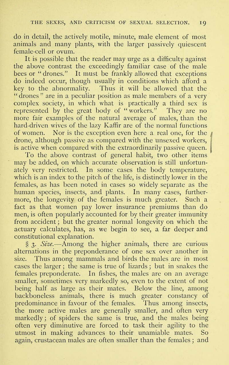 do in detail, the actively motile, minute, male element of most animals and many plants, with the larger passively quiescent female-cell or ovum. It is possible that the reader may urge as a difficulty against the above contrast the exceedingly familiar case of the male bees or drones. It must be frankly allowed that exceptions do indeed occur, though usually in conditions which afford a key to the abnormality. Thus it will be allowed that the drones are in a peculiar position as male members of a very complex society, in which what is practically a third sex is represented by the great body of workers. They are no more fair examples of the natural average of males, than the hard-driven w^ves of the lazy Kaffir are of the normal functions of women. Nor is the exception even here a real one, for the drone, although passive as compared with the unsexed workers, is active when compared with the extraordinarily passive queen. To the above contrast of general habit, two other items may be added, on which accurate observation is still unfortun- ately very restricted. In some cases the body temperature, which is an index to the pitch of the life, is distinctly lower in the females, as has been noted in cases so widely separate as the human species, insects, and plants. In many cases, further- more, the longevity of the females is much greater. Such a fact as that women pay lower insurance premiums than do men, is often popularly accounted for by their greater immunity from accident; but the greater normal longevity on which the actuary calculates, has, as we begin to see, a far deeper and constitutional explanation. § 3. Size.—Among the higher animals, there are curious alternations in the preponderance of one sex over another in size. Thus among mammals and birds the males are in most cases the larger ; the same is true of lizards; but in snakes the females preponderate. In fishes, the males are on an average smaller, sometimes very markedly so, even to the extent of not being half as large as their mates. Below the line, among backboneless animals, there is much greater constancy of predominance in favour of the females. Thus among insects, the more active males are generally smaller, and often very markedly; of spiders the same is true, and the males being often very diminutive are forced to task their agility to the utmost in making advances to their unamiable mates. So again, crustacean males are often smaller than the females ; and
