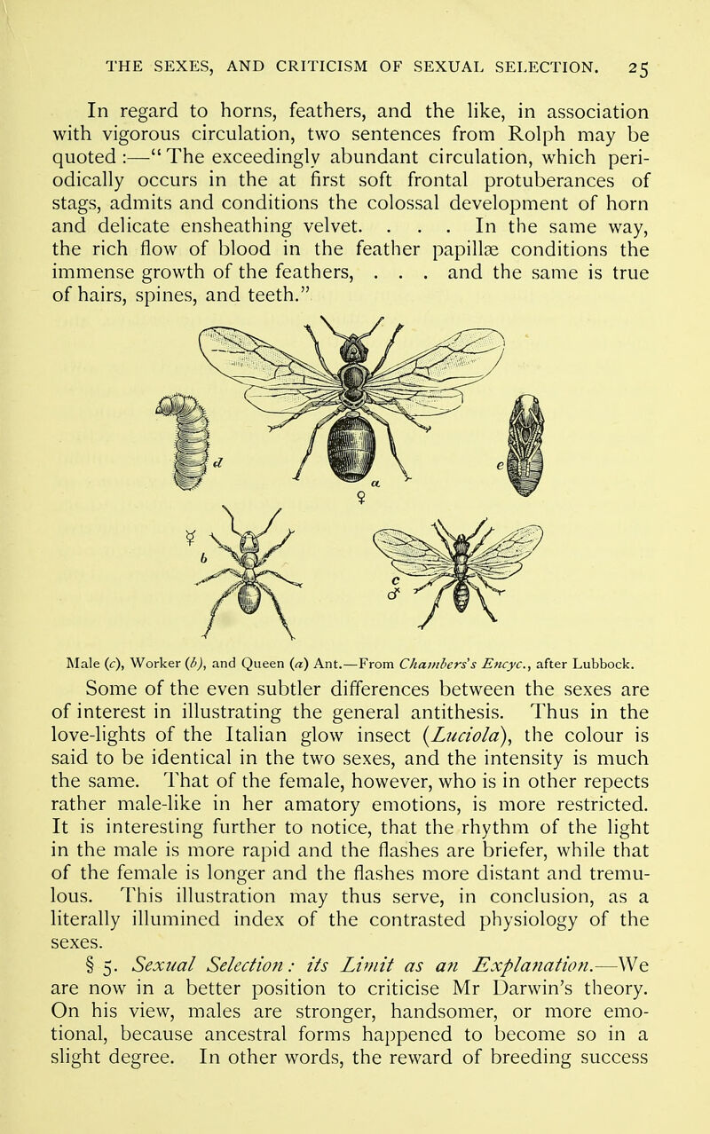 In regard to horns, feathers, and the hke, in association with vigorous circulation, two sentences from Rolph may be quoted :— The exceedingly abundant circulation, which peri- odically occurs in the at first soft frontal protuberances of stags, admits and conditions the colossal development of horn and delicate ensheathing velvet. ... In the same way, the rich flow of blood in the feather papillae conditions the immense growth of the feathers, . . . and the same is true of hairs, spines, and teeth. Male (c), Worker (d), and Queen (a) Ant.—From C/ia;/il>ers's Encyc, after Lubbock. Some of the even subtler differences between the sexes are of interest in illustrating the general antithesis. Thus in the love-lights of the Italian glow insect {Luciola), the colour is said to be identical in the two sexes, and the intensity is much the same. That of the female, however, who is in other repects rather male-like in her amatory emotions, is more restricted. It is interesting further to notice, that the rhythm of the light in the male is more rapid and the flashes are briefer, while that of the female is longer and the flashes more distant and tremu- lous. This illustration may thus serve, in conclusion, as a literally illumined index of the contrasted physiology of the sexes. § 5. Sexual Selection: its Limit as a7i Expla7iation.—We are now in a better position to criticise Mr Darwin's theory. On his view, males are stronger, handsomer, or more emo- tional, because ancestral forms happened to become so in a slight degree. In other words, the reward of breeding success