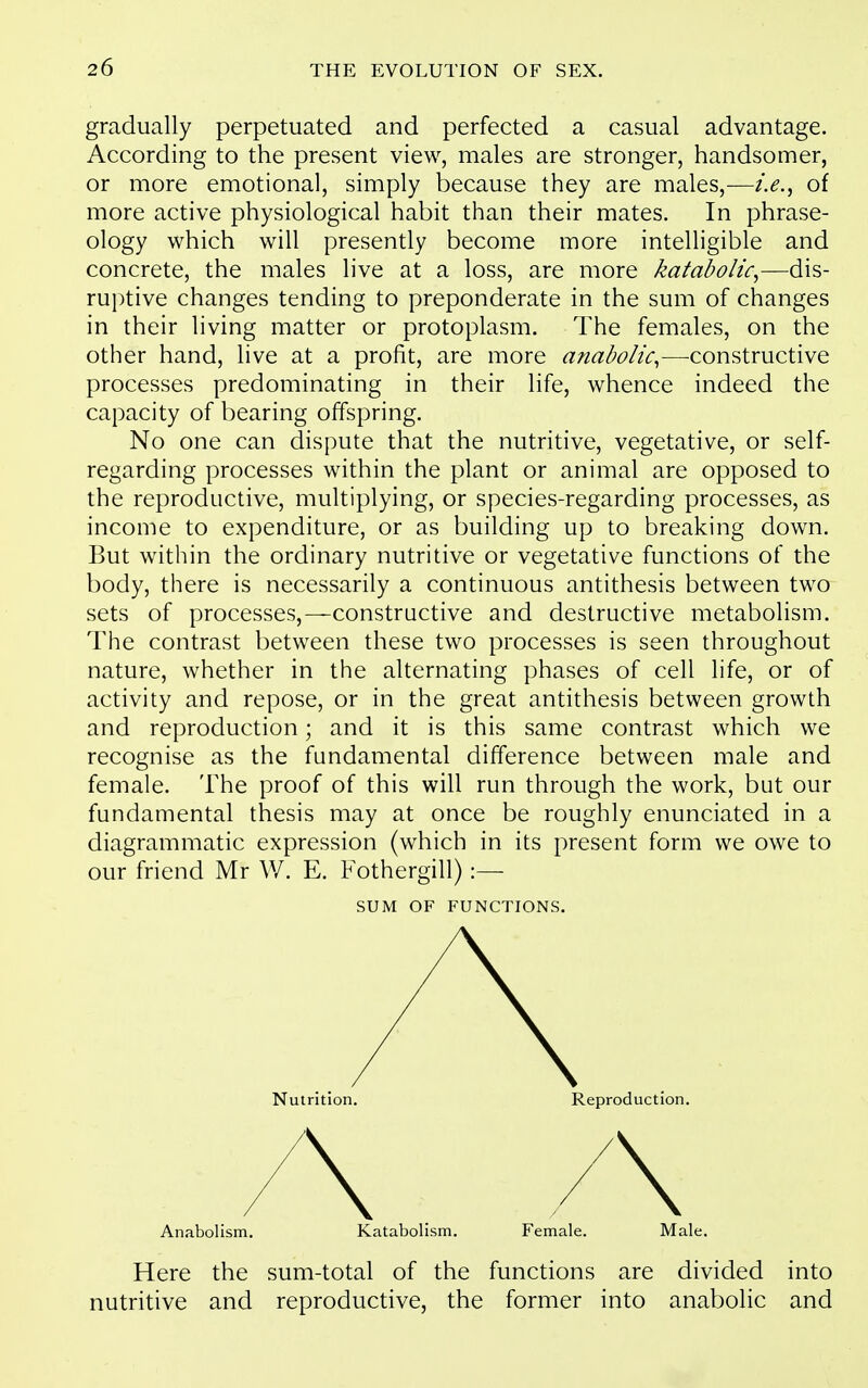 gradually perpetuated and perfected a casual advantage. According to the present view, males are stronger, handsomer, or more emotional, simply because they are males,—i.e.^ of more active physiological habit than their mates. In phrase- ology which will presently become more intelligible and concrete, the males live at a loss, are more katabolic^—dis- ruptive changes tending to preponderate in the sum of changes in their living matter or protoplasm. The females, on the other hand, live at a profit, are more anabolic^—constructive processes predominating in their life, whence indeed the capacity of bearing offspring. No one can dispute that the nutritive, vegetative, or self- regarding processes within the plant or animal are opposed to the reproductive, multiplying, or species-regarding processes, as income to expenditure, or as building up to breaking down. But within the ordinary nutritive or vegetative functions of the body, there is necessarily a continuous antithesis between two sets of processes,—constructive and destructive metabolism. The contrast between these two processes is seen throughout nature, whether in the alternating phases of cell life, or of activity and repose, or in the great antithesis between growth and reproduction; and it is this same contrast which we recognise as the fundamental difference between male and female. The proof of this will run through the work, but our fundamental thesis may at once be roughly enunciated in a diagrammatic expression (which in its present form we owe to our friend Mr W. E. Fothergill):— SUM OF FUNCTIONS. Nutrition. Reproduction. Anabolism. Katabolism. Female. Male. Here the sum-total of the functions are divided into nutritive and reproductive, the former into anabolic and