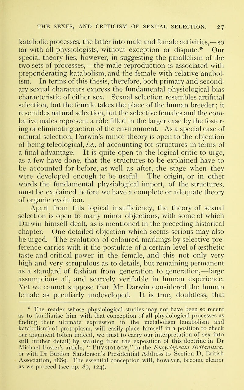 katabolic processes, the latter into male and female activities,— so far with all physiologists, without exception or dispute.* Our special theory lies, however, in suggesting the parallelism of the two sets of processes,—the male reproduction is associated with preponderating katabolism, and the female with relative anabol- ism. In terms of this thesis, therefore, both primary and second- ary sexual characters express the fundamental physiological bias characteristic of either sex. Sexual selection resembles artificial selection, but the female takes the place of the human breeder; it resembles natural selection, but the selective females and the com- bative males represent a role filled in the larger case by the foster- ing or eliminating action of the environment. As a special case of natural selection, Darwin's minor theory is open to the objection of being teleological, i.e.^ of accounting for structures in terms of a final advantage. It is quite open to the logical critic to urge, as a few have done, that the structures to be explained have to be accounted for before, as well as after, the stage when they were developed enough to be useful. The origin, or in other words the fundamental physiological import, of the structures, must be explained before we have a complete or adequate theory of organic evolution. Apart from this logical insufficiency, the theory of sexual selection is open to many minor objections, with some of which Darwin himself dealt, as is mentioned in the preceding historical chapter. One detailed objection which seems serious may also be urged. The evolution of coloured markings by selective pre- ference carries with it the postulate of a certain level of aesthetic taste and critical power in the female, and this not only very high and very scrupulous as to details, but remaining permanent as a standard of fashion from generation to generation,—large assumptions all, and scarcely verifiable in human experience. Yet we cannot suppose that Mr Darwin considered the human female as peculiarly undeveloped. It is true, doubtless, that * The reader whose physiological studies may not have been so recent as to familiarise him with that conception of all physiological processes as finding their ultimate expression in the metabolism (anabolism and katabolism) of protoplasm, will easily place himself in a position to check our argument (often indeed, we trust to carry our interpretation of sex into still further detail) by starting from the exposition of this doctrine in Dr Michael Foster's article,  Physiology, in the Encydopcvdia Britaiinica, or with Dr Burdon Sanderson's Presidential Address to Section D, British Association, 1889. The essential conception will, however, become clearer as we proceed (see pp. 89, 124).