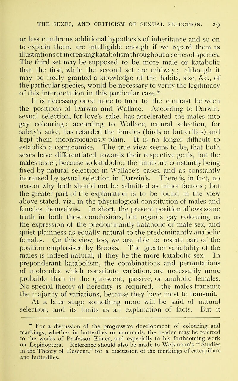 or less cumbrous additional hypothesis of inheritance and so on to explain them, are intelligible enough if we regard them as illustrations of increasing katabolism throughout a series of species. The third set may be supposed to be more male or katabolic than the first, while the second set are midway; although it may be freely granted a knowledge of the habits, size, &c., of the particular species, would be necessary to verify the legitimacy of this interpretation in this particular case.^ It is necessary once more to turn to the contrast between the positions of Darwin and Wallace. According to Uarwin, sexual selection, for love's sake, has accelerated the males into gay colouring; according to Wallace, natural selection, for safety's sake, has retarded the females (birds or butterflies) and kept them inconspicuously plain. It is no longer difficult to establish a compromise. The true view seems to be, that both sexes have differentiated towards their respective goals, but the males faster, because so katabolic; the limits are constantly being fixed by natural selection in Wallace's cases, and as constantly increased by sexual selection in Darwin's. There is, in fact, no reason why both should not be admitted as minor factors ; but the greater part of the explanation is to be found in the view above stated, viz., in the physiological constitution of males and females themselves. In short, the present position allows some truth in both these conclusions, but regards gay colouring as the expression of the predominantly katabolic or male sex, and quiet plainness as equally natural to the predominantly anabolic females. On this view, too, we are able to restate part of the position emphasised by Brooks. The greater variability of the males is indeed natural, if they be the more katabolic sex. In preponderant katabolism, the combinations and permutations of molecules which constitute variation, are necessarily more probable than in the quiescent, passive, or anabolic females. No special theory of heredity is required,—the males transmit the majority of variations, because they have most to transmit. At a later stage something more will be said of natural selection, and its limits as an explanation of facts. But it * For a discussion of the progressive development of colouring and markings, whether in butterflies or mammals, the reader may be referred to the works of Professor Eimer, and especially to his forthcoming work on Lepidoptera. Reference should also be made to Weisrnann's  Studies in the Theory of Descent, for a discussion of the markings of caterpillars and butterflies.