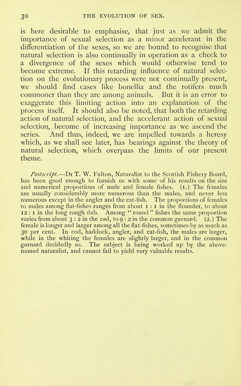 is here desirable to emphasise, that just as we admit the importance of sexual selection as a minor accelerant in the differentiation of the sexes, so we are bound to recognise that natural selection is also continually in operation as a check to a divergence of the sexes which would otherwise tend to become extreme. If this retarding influence of natural selec- tion on the evolutionary process were not continually present, we should find cases like bonellia and the rotifers much commoner than they are among animals. But it is an error to exaggerate this limiting action into an explanation of the process itself. It should also be noted, that both the retarding action of natural selection, and the accelerant action of sexual selection, become of increasing importance as we ascend the series. And thus, indeed, we are impelled towards a heresy which, as we shall see later, has bearings against the theory of natural selection, which overpass the limits of our present theme. Postscript.—Dr T. W. Fulton, Naturalist to the Scottish Fishery Board, has been good enough to furnish us with some of his results on the size and numerical proportions of male and female fishes, (i.) The females are usually considerably more numerous than the males, and never less numerous except in the angler and the cat-fish. The proportions of females to males among flat-fishes ranges from about I : I in the flounder, to about 12 : 1 in the long rough dab. Among  round  fishes the same proportion varies from about 3 : 2 in the cod, to 9 : 2 in the common gurnard. (2.) The female is longer and larger among all the flat-fishes, sometimes by as much as 30 per cent. In cod, haddock, angler, and cat-fish, the males are larger, while in the whiting the females are slightly larger, and in the common gurnard decidedly so. The subject is being worked up by the above- named naturalist, and cannot fail to yield very valuable results.