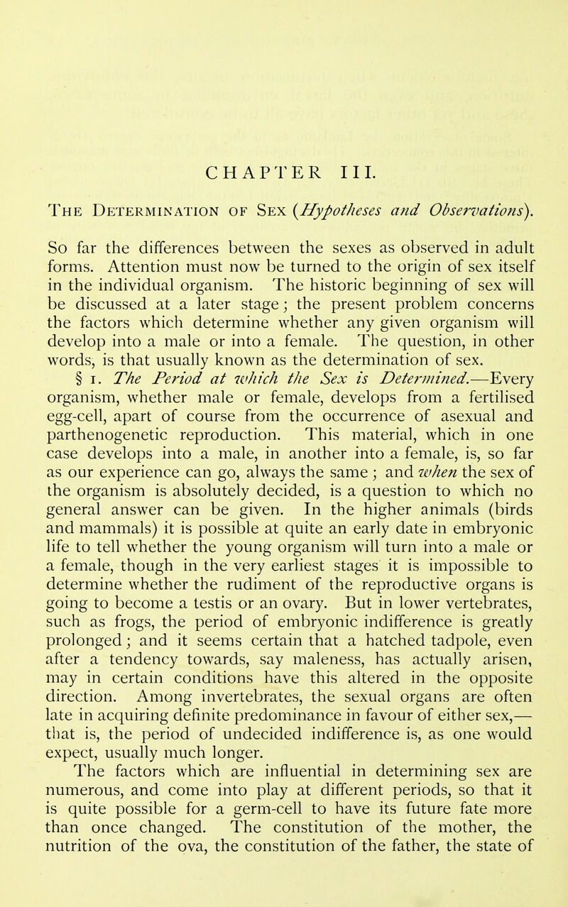 CHAPTER III. The Determination of Sex (^Hypotheses and Observations). So far the differences between the sexes as observed in adult forms. Attention must now be turned to the origin of sex itself in the individual organism. The historic beginning of sex will be discussed at a later stage; the present problem concerns the factors which determine whether any given organism will develop into a male or into a female. The question, in other words, is that usually known as the determination of sex. § I. The Period at which the Sex is Determined.—Every organism, whether male or female, develops from a fertilised egg-cell, apart of course from the occurrence of asexual and parthenogenetic reproduction. This material, which in one case develops into a male, in another into a female, is, so far as our experience can go, always the same ; and when the sex of the organism is absolutely decided, is a question to which no general answer can be given. In the higher animals (birds and mammals) it is possible at quite an early date in embryonic life to tell whether the young organism will turn into a male or a female, though in the very earliest stages it is impossible to determine whether the rudiment of the reproductive organs is going to become a testis or an ovary. But in lower vertebrates, such as frogs, the period of embryonic indifference is greatly prolonged; and it seems certain that a hatched tadpole, even after a tendency towards, say maleness, has actually arisen, may in certain conditions have this altered in the opposite direction. Among invertebrates, the sexual organs are often late in acquiring definite predominance in favour of either sex,— that is, the period of undecided indifference is, as one would expect, usually much longer. The factors which are influential in determining sex are numerous, and come into play at different periods, so that it is quite possible for a germ-cell to have its future fate more than once changed. The constitution of the mother, the nutrition of the ova, the constitution of the father, the state of