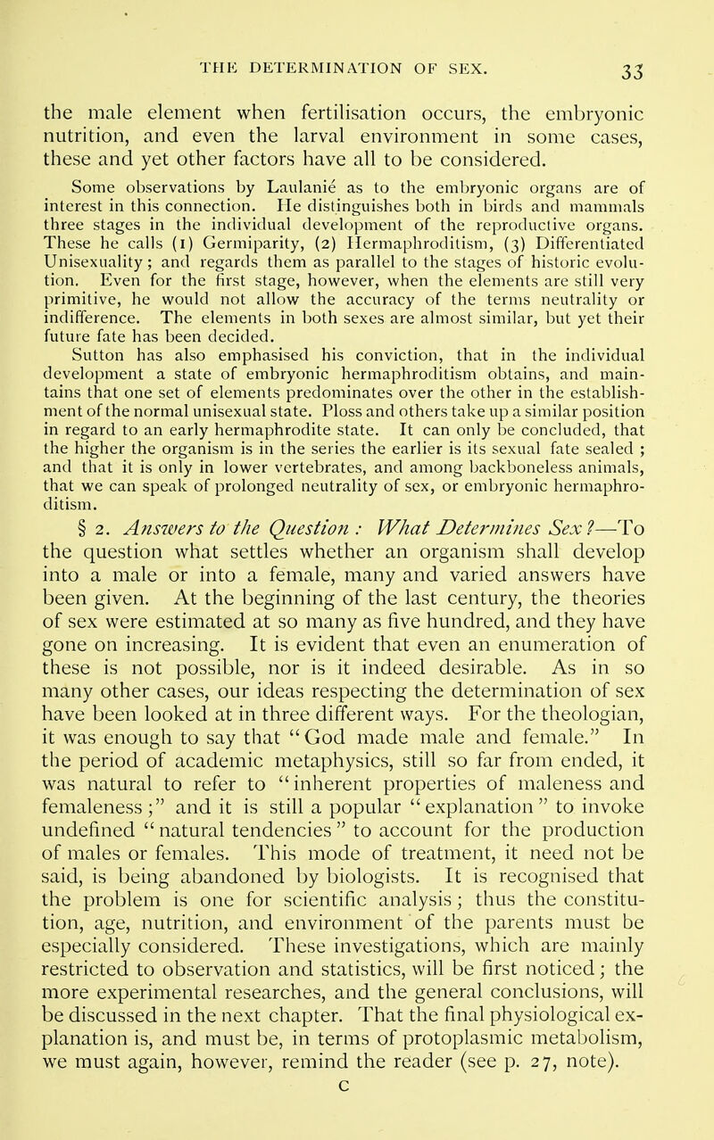 35 the male element when fertilisation occurs, the embryonic nutrition, and even the larval environment in some cases, these and yet other factors have all to be considered. Some observations by Laulanie as to the embryonic organs are of interest in this connection. He distinguishes both in birds and mammals three stages in the individual development of the reproductive organs. These he calls (i) Germiparity, (2) Hermaphroditism, (3) Differentiated Unisexuality; and regards them as parallel to the stages of historic evolu- tion. Even for the first stage, however, when the elements are still very primitive, he would not allow the accuracy of the terms neutrality or indifference. The elements in both sexes are almost similar, but yet their future fate has been decided. Sutton has also emphasised his conviction, that in the individual development a state of embryonic hermaphroditism obtains, and main- tains that one set of elements predominates over the other in the establish- ment of the normal unisexual state. Ploss and others take up a similar position in regard to an early hermaphrodite state. It can only be concluded, that the higher the organism is in the series the earlier is its sexual fate sealed ; and that it is only in lower vertebrates, and among backboneless animals, that we can speak of prolonged neutrality of sex, or embryonic hermaphro- ditism. § 2. Answers to the Question : What Determines Sex?—To the question what settles whether an organism shall develop into a male or into a female, many and varied answers have been given. At the beginning of the last century, the theories of sex were estimated at so many as five hundred, and they have gone on increasing. It is evident that even an enumeration of these is not possible, nor is it indeed desirable. As in so many other cases, our ideas respecting the determination of sex have been looked at in three different ways. For the theologian, it was enough to say that God made male and female. In the period of academic metaphysics, still so far from ended, it was natural to refer to  inherent properties of maleness and femaleness; and it is still a popular explanation to invoke undefined  natural tendencies  to account for the production of males or females. This mode of treatment, it need not be said, is being abandoned by biologists. It is recognised that the problem is one for scientific analysis; thus the constitu- tion, age, nutrition, and environment of the parents must be especially considered. These investigations, which are mainly restricted to observation and statistics, will be first noticed; the more experimental researches, and the general conclusions, will be discussed in the next chapter. That the final physiological ex- planation is, and must be, in terms of protoplasmic metabolism, we must again, however, remind the reader (see p. 27, note). c