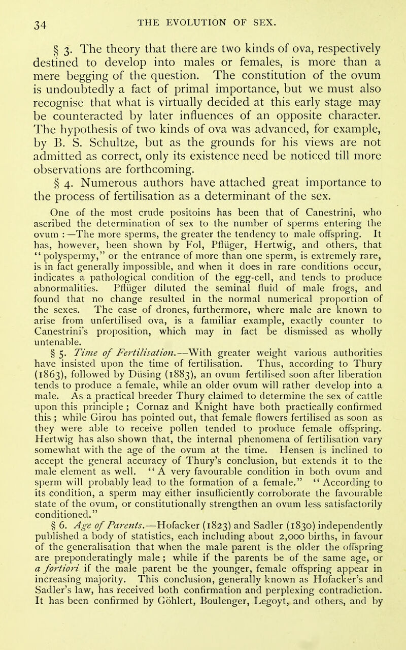 § 3. The theory that there are two kinds of ova, respectively destined to develop into males or females, is more than a mere begging of the question. The constitution of the ovum is undoubtedly a fact of primal importance, but we must also recognise that what is virtually decided at this early stage may be counteracted by later influences of an opposite character. The hypothesis of two kinds of ova was advanced, for example, by B. S. Schultze, but as the grounds for his views are not admitted as correct, only its existence need be noticed till more observations are forthcoming. § 4. Numerous authors have attached great importance to the process of fertilisation as a determinant of the sex. One of the most crude positoins has been that of Canestrini, who ascribed the determination of sex to the number of sperms entering the ovum : —The more sperms, the greater the tendency to male offspring. It has, however, been shown by Fol, Pfhiger, Hertwig, and others, that  polyspermy, or the entrance of more than one sperm, is extremely rare, is in fact generally impossible, and when it does in rare conditions occur, indicates a pathological condition of the egg-cell, and tends to produce abnormalities. Pfliiger diluted the seminal fluid of male frogs, and found that no change resulted in the normal numerical proportion of the sexes. The case of drones, furthermore, where male are known to arise from unfertilised ova, is a familiar example, exactly counter to Canestrini's proposition, which may in fact be dismissed as wholly untenable. §5. Time of Fe?-tilisation.—With greater weight various authorities have insisted upon the time of fertilisation. Thus, according to Thury (1863), followed by Busing (1883), an ovum fertilised soon after liberation tends to produce a female, while an older ovum will rather develop into a male. As a practical breeder Thury claimed to determine the sex of cattle upon this principle ; Cornaz and Knight have both practically confirmed this ; while Girou has pointed out, that female flowers fertilised as soon as they were able to receive pollen tended to produce female offspring. Hertwig has also shown that, the internal phenomena of fertilisation vary somewhat with the age of the ovum at the time. Hensen is inclined to accept the general accuracy of Thury's conclusion, but extends it to the male element as well. A very favourable condition in both ovum and sperm will probably lead to the formation of a female.  According to its condition, a sperm may either insufficiently corroborate the favourable state of the ovum, or constitutionally strengthen an ovum less satisfactorily conditioned. § 6. Age of Parents.—Hofacker (1823) and Sadler (1830) independently published a body of statistics, each including about 2,000 births, in favour of the generalisation that when the male parent is the older the offspring are preponderatingly male ; while if the parents be of the same age, or a fortiori if the male parent be the younger, female offspring appear in increasing majority. This conclusion, generally known as Hofacker's and Sadler's law, has received both confirmation and perplexing contradiction. It has been confirmed by Gohlert, Boulenger, Legoyt, and others, and by