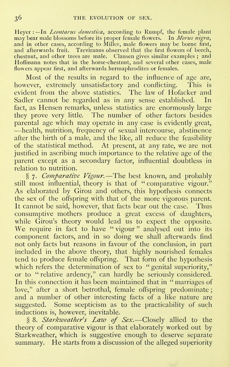 Heyer : —In Leontanis doDiestica, according to Rumpf, the female plant may bear male blossoms before its proper female flowers. In Moms nigra, and in other cases, according to Miller, male flowers may be borne first, and afterwards fruit. Treviranus ol)served that the first flowers of beech, chestnut, and other trees are male. Clausen gives similar examples ; and Hofi'mann notes that in the horse-chestnut, and several other cases, male flowers appear first, and afterwards hermaphrodites or females. Most of the results in regard to the influence of age are, however, extremely unsatisfactory and conflicting. This is evident from the above statistics. The law of Hofacker and Sadler cannot be regarded as in any sense established. In fact, as Hensen remarks, unless statistics are enormously large they prove very little. 'J'he number of other factors besides parental age which may operate in any case is evidently great, —health, nutrition, frequency of sexual intercourse, abstinence after the birth of a male, and the like, all reduce the feasibility of the statistical method. At present, at any rate, we are not justified in ascribing much importance to the relative age of the parent except as a secondary factor, influential doubtless in relation to nutrition. § 7. Comparative Vigour.—The best known, and probably still most influential, theory is that of  comparative vigour. As elaborated by Girou and others, this hypothesis connects the sex of the offspring with that of the more vigorous parent. It cannot be said, however, that facts bear out the case. Thus consumptive mothers produce a great excess of daughters, while Girou's theory would lead us to expect the opposite. We require in fact to have  vigour analysed out into its component factors, and in so doing we shall afterwards find not only facts but reasons in favour of the conclusion, in part included in the above theory, that highly nourished females tend to produce female offspring. That form of the hypothesis which refers the determination of sex to genital superiority, or to  relative ardency, can hardly be seriously considered. In this connection it has been maintained that in  marriages of love, after a short betrothal, female offspring predominate; and a number of other interesting facts of a like nature are suggested. Some scepticism as to the practicability of such inductions is, however, inevitable. § 8. Starkiveather^s Laiv of Sex.—Closely allied to the theory of comparative vigour is that elaborately worked out by Starkweather, which is suggestive enough to deserve separate summary. He starts from a discussion of the alleged superiority