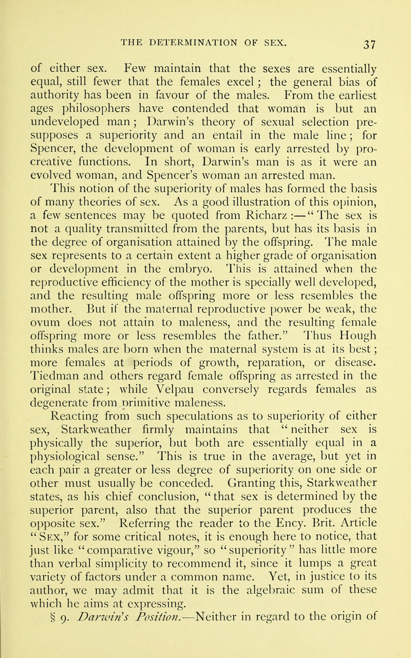 of either sex. Few maintain that the sexes are essentially equal, still fewer that the females excel; the general bias of authority has been in favour of the males. From the earliest ages philosophers have contended that woman is but an undeveloped man; Darwin's theory of sexual selection pre- supposes a superiority and an entail in the male line; for Spencer, the development of woman is early arrested by pro- creative functions. In short, Darwin's man is as it were an evolved woman, and Spencer's woman an arrested man. This notion of the superiority of males has formed the basis of many theories of sex. As a good illustration of this o^jinion, a few sentences may be quoted from Richarz :—The sex is not a quality transmitted from the parents, but has its basis in the degree of organisation attained by the offspring. The male sex represents to a certain extent a higher grade of organisation or development in the embryo. This is attained when the reproductive efficiency of the mother is specially well developed, and the resulting male offspring more or less resembles the mother. But if the maternal reproductive power be weak, the ovum does not attain to maleness, and the resulting female offspring more or less resembles the father. Thus Hough thinks males are born when the maternal system is at its best; more females at periods of growth, reparation, or disease. Tiedman and others regard female offspring as arrested in the original state; while Velpau conversely regards females as degenerate from primitive maleness. Reacting from such speculations as to superiority of either sex, Starkweather firmly maintains that  neither sex is physically the superior, but both are essentially equal in a physiological sense. This is true in the average, but yet in each pair a greater or less degree of superiority on one side or other must usually be conceded. Granting this. Starkweather states, as his chief conclusion,  that sex is determined by the superior parent, also that the superior parent produces the opposite sex. Referring the reader to the Ency. Brit. Article  Sex, for some critical notes, it is enough here to notice, that just like comparative vigour, so superiority has little more than verbal simplicity to recommend it, since it lumps a great variety of factors under a common name. Yet, in justice to its author, we may admit that it is the algebraic sum of these which he aims at expressing. § 9. Darwin's Posiiioji.-—Neither in regard to the origin of