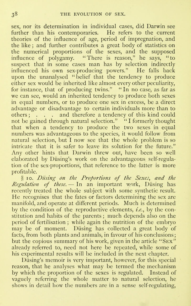 sex, nor its determination in individual cases, did Darwin see further than his contemporaries. He refers to the current theories of the influence of age, period of impregnation, and the hke; and further contributes a great body of statistics on the numerical proportions of the sexes, and the supposed influence of polygamy. There is reason, he says, to suspect that in some cases man has by selection indirectly influenced his own sex-producing powers. He falls back upon the unanalysed  belief that the tendency to produce either sex would be inherited like almost every other peculiarity, for instance, that of producing twins.  In no case, as far as we can see, would an inherited tendency to produce both sexes in equal numbers, or to produce one sex in excess, be a direct advantage or disadvantage to certain individuals more than to others; . . . and therefore a tendency of this kind could not be gained through natural selection.  I formerly thought that when a tendency to produce the two sexes in equal numbers w^as advantageous to the species, it w^ould follow from natural selection, but I now see that the whole problem is so intricate that it is safer to leave its solution for the future. Any other hints that Darwin threw out, have been so well elaborated by Diising's work on the advantageous self-regula- tion of the sex-proportions, that reference to the latter is more profitable. § lo. Dusing on the Proportions of the Sexes, and the Regulatio7i of these. — In an important work, Diising has recently treated the whole subject with some synthetic result. He recognises that the fates or factors determining the sex are manifold, and operate at different periods. Much is determined by the condition of the reproductive elements, i.e., by the con- stitution and habits of the parents; much depends also on the period of fertilisation ; while again the nutrition of the embryo may be of moment. Diising has collected a great body of facts, from both plants and animals, in favour of his conclusions; but the copious summary of his work, given in the article Sex already referred to, need not here be repeated, while some of his experimental results will be included in the next chapter. Di.ising's memoir is very important, however, for this special reason, that he analyses what may be termed the mechanism by which the proportion of the sexes is regulated. Instead of vaguely referring the whole matter to natural selection, he shows in detail how the numbers are in a sense self-regulating,