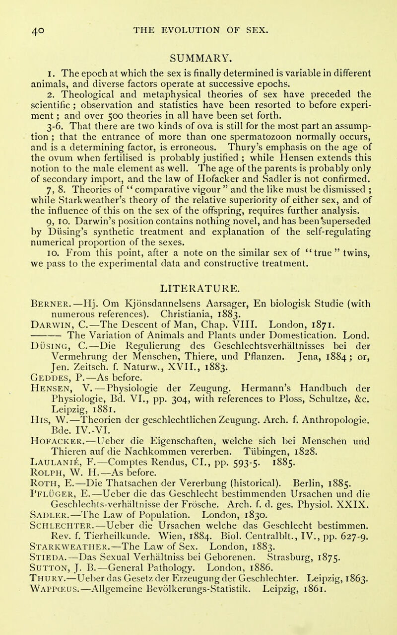 SUMMARY. 1. The epoch at which the sex is finally determined is variable in different animals, and diverse factors operate at successive epochs. 2. Theological and metaphysical theories of sex have preceded the scientific ; observation and statistics have been resorted to before experi- ment ; and over 500 theories in all have been set forth. 3-6. That there are two kinds of ova is still for the most part an assump- tion ; that the entrance of more than one spermatozoon normally occurs, and is a determining factor, is erroneous. Thury's emphasis on the age of the ovum when fertilised is probably justified ; while Hensen extends this notion to the male element as well. The age of the parents is probably only of secondary import, and the law of Hofacker and Sadler is not confirmed. 7, 8. Theories of  comparative vigour  and the like must be dismissed ; while Starkweather's theory of the relative superiority of either sex, and of the influence of this on the sex of the offspring, requires further analysis. 9, 10. Darwin's position contains nothing novel, and has been'superseded by Diising's synthetic treatment and explanation of the self-regulating numerical proportion of the sexes. 10. From this point, after a note on the similar sex of true twins, we pass to the experimental data and constructive treatment. LITERATURE. Berner.—Hj. Om Kjonsdannelsens Aarsager, En biologisk Studie (with numerous references). Christiania, 1883. Darwin, C.—The Descent of Man, Chap. VIII. London, 1871. The Variation of Animals and Plants under Domestication. Lond. DiisiNG, C.—Die Regulierung des Geschlechtsverhaltnisses bei der Vermehrung der Menschen, Thiere, und Pflanzen. Jena, 1884; or, Jen. Zeitsch. f. Naturw., XVII., 1883. Geddes, p.—As before. Hensen, V. — Physiologic der Zeugung. Hermann's Handbuch der Physiologic, Bd. VI., pp. 304, with references to Ploss, Schultze, &c. Leipzig, 1881. His, W.—Theorien der geschlechtlichen Zeugung. Arch. f. Anthropologic. Bde. IV.-VI. Hofacker.—Ueber die Eigenschaften, welche sich bei Menschen und Thieren auf die Nachkommen vererben. Tubingen, 1828. Laulanie, F.—Comptes Rendus, CI., pp. 593-5. 1885. ROLPH, W. H.—As before. Roth, E.—Die Thatsachen der Vererbung (historical). Berlin, 1885. Pfluger, E.—Ueber die das Geschlecht bestimmenden Ursachen und die Geschlechts-verhaltnisse der Frosche. Arch. f. d. ges. Physiol. XXIX. Sadler.—The Law of Population. London, 1830. Schlechter.—Ueber die Ursachen welche das Geschlecht bestimmen. Rev. f. Tierheilkunde. Wien, 1884. Biol. Centralblt., IV., pp. 627-9. Starkweather.—The Law of Sex. London, 1883. Stieda.—Das Sexual Verhaltniss bei Geborenen. Strasburg, 1875. Sutton, J. B.—General Pathology. London, 1886. Thury.—Ueber das Gesetz der Erzeugung der Geschlechter. Leipzig, 1863. Wappceus.—Allgemeine Bevolkerungs-Statistik. Leipzig, 1861.