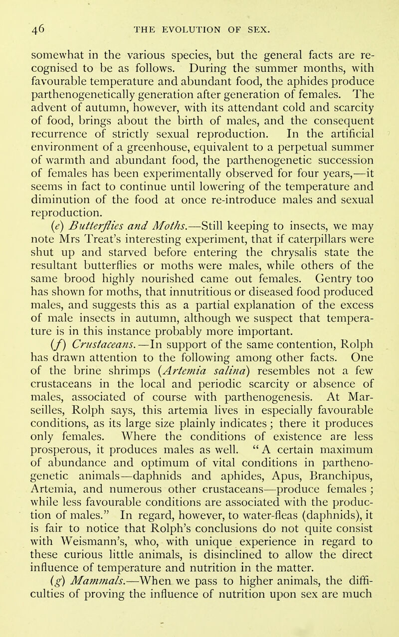 somewhat in the various species, but the general facts are re- cognised to be as follows. During the summer months, with favourable temperature and abundant food, the aphides produce parthenogenetically generation after generation of females. The advent of autumn, however, with its attendant cold and scarcity of food, brings about the birth of males, and the consequent recurrence of strictly sexual reproduction. In the artificial environment of a greenhouse, equivalent to a perpetual summer of warmth and abundant food, the parthenogenetic succession of females has been experimentally observed for four years,—it seems in fact to continue until lowering of the temperature and diminution of the food at once re-introduce males and sexual reproduction. {e) Butterflies and Moths.—'^tiW keeping to insects, we may note Mrs Treat's interesting experiment, that if caterpillars were shut up and starved before entering the chrysalis state the resultant butterflies or moths were males, while others of the same brood highly nourished came out females. Gentry too has shown for moths, that innutritions or diseased food produced males, and suggests this as a partial explanation of the excess of male insects in autumn, although we suspect that tempera- ture is in this instance probably more important. (/) Crustaceans.—In support of the same contention, Rolph has drawn attention to the following among other facts. One of the brine shrimps {Artemia salind) resembles not a few crustaceans in the local and periodic scarcity or absence of males, associated of course with parthenogenesis. At Mar- seilles, Rolph says, this artemia lives in especially favourable conditions, as its large size plainly indicates; there it produces only females. Where the conditions of existence are less prosperous, it produces males as well.  A certain maximum of abundance and optimum of vital conditions in partheno- genetic animals—daphnids and aphides, Apus, Branchipus, Artemia, and numerous other crustaceans—produce females ; while less favourable conditions are associated with the produc- tion of males. In regard, however, to water-fleas (daphnids), it is fair to notice that Rolph's conclusions do not quite consist with Weismann's, who, with unique experience in regard to these curious little animals, is disinclined to allow the direct influence of temperature and nutrition in the matter. {g) Mammals.—When we pass to higher animals, the difii- culties of proving the influence of nutrition upon sex are much