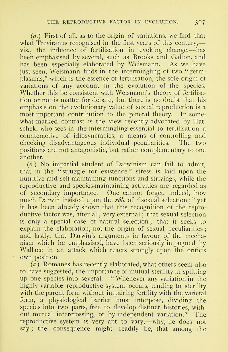 {a.) First of all, as to the origin of variations, we find that what Treviranus recognised in the first years of this century,— viz., the influence of fertilisation in evoking change,—has been emphasised by several, such as Brooks and Galton, and has been especially elaborated by Weismann. As we have just seen, Weismann finds in the intermingling of two germ- plasmas, which is the essence of fertilisation, the sole origin of variations of any account in the evolution of the species. Whether this be consistent with Weismann's theory of fertilisa- tion or not is matter for debate, but there is no doubt that his emphasis on the evolutionary value of sexual reproduction is a most important contribution to the general theory. In some- what marked contrast is the view recently advocated by Hat- schek, who sees in the intermingling essential to fertilisation a counteractive of idiosyncracies, a means of controlling and checking disadvantageous individual peculiarities. The two positions are not antagonistic, but rather complementary to one another. [b.) No impartial student of Darwinism can fail to admit, that in the  struggle for existence stress is laid upon the nutritive and self-maintaining functions and strivings, while the reproductive and species-maintaining activities are regarded as of secondary importance. One cannot forget, indeed, how much Darwin insisted upon the role of  sexual selection; yet it has been already shown that this recognition of the repro- ductive factor was, after all, very external; that sexual selection is only a special case of natural selection; that it seeks to explain the elaboration, not the origin of sexual peculiarities; and lastly, that Darwin's arguments in favour of the mecha- nism which he emphasised, have been seriously impugned by W^allace in an attack which reacts strongly upon the critic's own position. {c.) Romanes has recently elaborated, what others seem also to have suggested, the importance of mutual sterility in splitting up one species into several.  Whenever any variation in the highly variable reproductive system occurs, tending to sterility with the parent form without impairing fertility with the varietal form, a physiological barrier must interpose, dividing the species into two parts, free to develop distinct histories, with- out mutual intercrossing, or by independent variation. I'he reproductive system is very apt to vary,—why, he does not say; the consequence might readily be, that among the