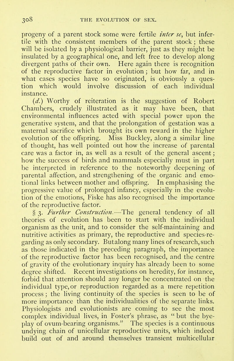 progeny of a parent stock some were fertile inter se, but infer- tile with the consistent members of the parent stock; these will be isolated by a physiological barrier, just as they might be insulated by a geographical one, and left free to develop along divergent paths of their own. Here again there is recognition of the reproductive factor in evolution; but how far, and in what cases species have so originated, is obviously a ques- tion which would involve discussion of each individual instance. {d.) Worthy of reiteration is the suggestion of Robert Chambers, crudely illustrated as it may have been, that environmental influences acted with special power upon the generative system, and that the prolongation of gestation was a maternal sacrifice which brought its own reward in the higher evolution of the offspring. Miss Buckley, along a similar line of thought, has well pointed out how the increase of parental care was a factor in, as well as a result of the general ascent; how the success of birds and mammals especially must in part be interpreted in reference to the noteworthy deepening of parental affection, and strengthening of the organic and emo- tional links between mother and offspring. In emphasising the progressive value of prolonged infancy, especially in the evolu- tion of the emotions, Fiske has also recognised the importance of the reproductive factor. § 3. Further Construction.—The general tendency of all theories of evolution has been to start with the individual organism as the unit, and to consider the self-maintaining and nutritive activities as primary, the reproductive and species-re- garding as only secondary. Butalong many lines of research, such as those indicated in the preceding paragraph, the importance of the reproductive factor has been recognised, and the centre of gravity of the evolutionary inquiry has already been to some degree shifted. Recent investigations on heredity, for instance, forbid that attention should any longer be concentrated on the individual type, or reproduction regarded as a mere repetition process; the living continuity of the species is seen to be of more importance than the individualities of the separate links. Physiologists and evolutionists are coming to see the most complex individual lives, in Foster's phrase, as  but the bye- play of ovum-bearing organisms. The species is a continuous undying chain of unicellular reproductive units, which indeed build out of and around themselves transient multicellular