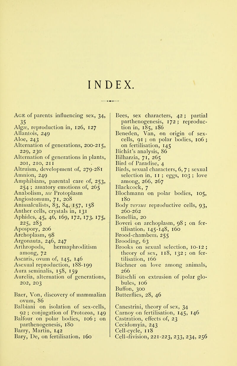 INDEX. Age of parents influencing sex, 34, 35 Algae, reproduction in, 126, 127 AUantois, 249 Aloe, 243 Alternation of generations, 200-215, 229, 230 Alternation of generations in plants, 201, 210, 211 Altruism, development of, 279-281 Amnion, 249 Amphibians, parental care of, 253, 254 ; amatory emotions of, 265 Anabolism, see Protoplasm Angiostomum, 71, 208 Animalculists, 83, 84, 157, 158 Anther cells, crystals in, 131 Aphides, 45, 46, 169, 172, 173, 175, 225, 283 Apospory, 206 Archoplasm, 98 Argonauta, 246, 247 Arthropods, hermaphroditism among, 72 Ascaris, ovum of, 145, 146 Asexual reproduction, 188-199 Aura seminalis, 158, 159 Aurelia, alternation of generations, 202, 203 Baer, Von, discovery of mammalian ovum, 86 Balbiani on isolation of sex-cells, 92 ; conjugation of Protozoa, 149 Balfour on polar bodies, 106; on parthenogenesis, 180 Barry, Martin, 142 Bary, De, on fertilisation, 160 Bees, sex characters, 42; partial parthenogenesis, 172; reproduc- tion in, 185, 186 Beneden, Van, on origin of sex- cells, 91 ; on polar bodies, 106 ; on fertilisation, 145 Bichat's analysis, 86 Bilharzia, 71, 265 Bird of Paradise, 4 Birds, sexual characters, 6, 7; sexual selection in, ii ; eggs, 103 ; love among, 266, 267 Blackcock, 7 Blochmann on polar bodies, 105, 180 Body versus reproductive cells, 93, 260-262 Boneliia, 20 Boveri on archoplasm, 98 ; on fer- tilisation, 145-148, 160 Brood-chambers, 255 Brooding, 63 Brooks on sexual selection, 10-12; theory of sex, 118, 132; on fer- tilisation, 166 Biichner on love among animals, 266 BUtschli on extrusion of polar glo- bules, 106 Buffon, 300 Butterflies, 28, 46 Canestrini, theory of sex, 34 Carnoy on fertilisation, 145, 146 Castration, effects of, 23 Cecidomyia, 243 Cell-cycle, 118 Cell-division, 221-223, 233, 234, 256