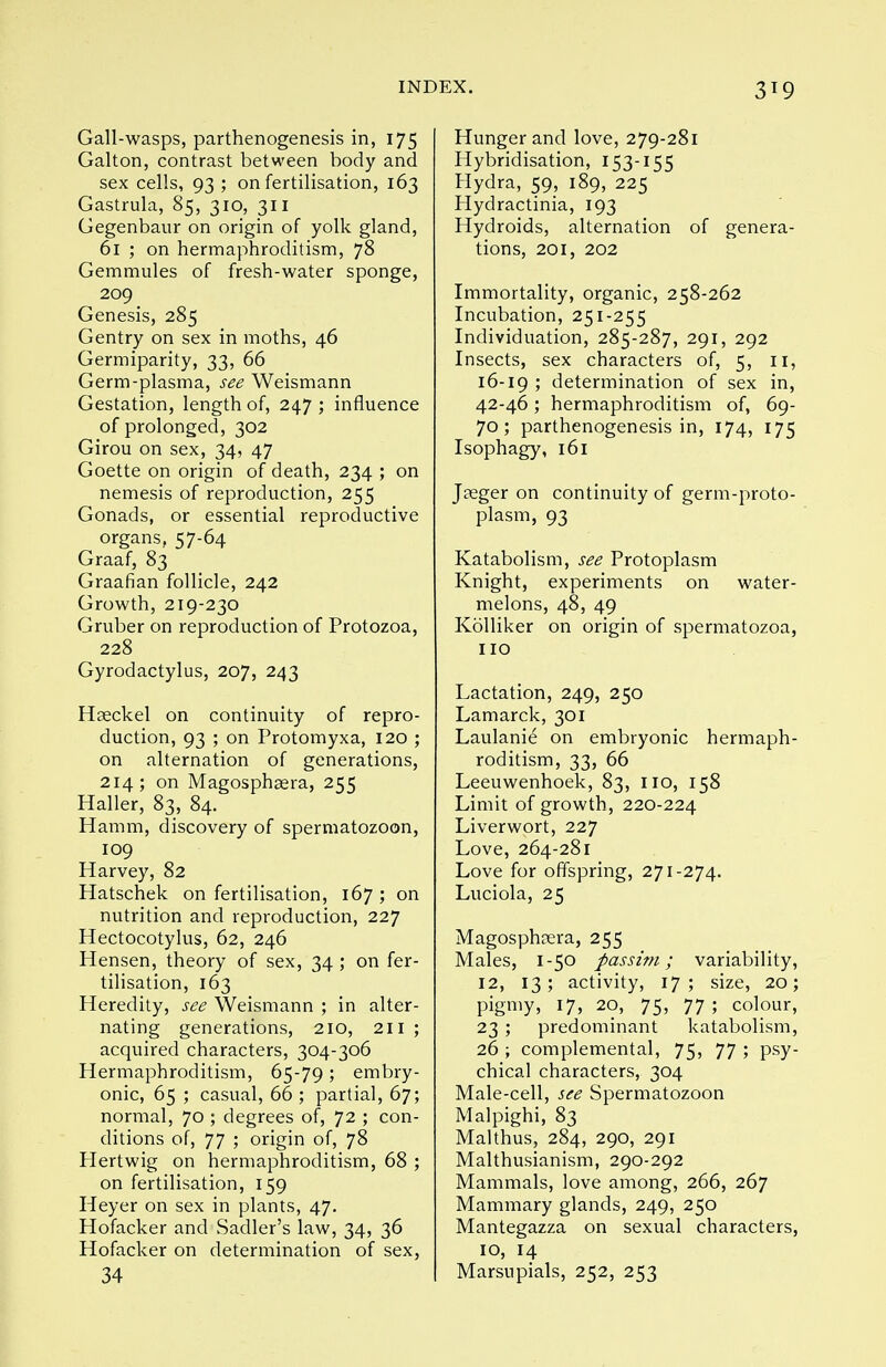 3^9 Gall-wasps, parthenogenesis in, 175 Galton, contrast between body and sex cells, 93 ; on fertilisation, 163 Gastrula, 85, 310, 311 Gegenbaur on origin of yolk gland, 61 ; on hermaphroditism, 78 Gemmules of fresh-water sponge, 209 Genesis, 285 Gentry on sex in moths, 46 Germiparity, 33, 66 Germ-plasma, see Weismann Gestation, length of, 247 ; influence of prolonged, 302 Girou on sex, 34, 47 Goette on origin of death, 234 ; on nemesis of reproduction, 255 Gonads, or essential reproductive organs, 57-64 Graaf, 83 Graafian follicle, 242 Growth, 219-230 Gruber on reproduction of Protozoa, 228 Gyrodactylus, 207, 243 Hseckel on continuity of repro- duction, 93 ; on Protomyxa, 120 ; on alternation of generations, 214; on Magosphasra, 255 Haller, 83, 84. Hamm, discovery of spermatozoon, 109 Harvey, 82 Hatschek on fertilisation, 167 ; on nutrition and reproduction, 227 Hectocotylus, 62, 246 Hensen, theory of sex, 34 ; on fer- tilisation, 163 Heredity, see Weismann ; in alter- nating generations, 210, 211 ; acquired characters, 304-306 Hermaphroditism, 65-79; embry- onic, 65 ; casual, 66; partial, 67; normal, 70 ; degrees of, 72 ; con- ditions of, 77 ; origin of, 78 Hertwig on hermaphroditism, 68 ; on fertilisation, 159 Heyer on sex in plants, 47. Hofacker and Sadler's law, 34, 36 Hofacker on determination of sex, 34 Hunger and love, 279-281 Hybridisation, 153-155 Hydra, 59, 189, 225 Hydractinia, 193 Hydroids, alternation of genera- tions, 201, 202 Immortality, organic, 258-262 Incubation, 251-255 Individuation, 285-287, 291, 292 Insects, sex characters of, 5, 11, 16-19 ; determination of sex in, 42-46; hermaphroditism of, 69- 70; parthenogenesis in, 174, 175 Isophagy, 161 Jaeger on continuity of germ-proto- plasm, 93 Katabolism, see Protoplasm Knight, experiments on water- melons, 48, 49 Kolliker on origin of spermatozoa, no Lactation, 249, 250 Lamarck, 301 Laulanie on embryonic hermaph- roditism, 33, 66 Leeuwenhoek, 83, no, 158 Limit of growth, 220-224 Liverwort, 227 Love, 264-281 Love for offspring, 271-274. Luciola, 25 Magosphrera, 255 Males, 1-50 passim; variability, 12, 13; activity, 17; size, 20; pigmy, 17, 20, 75, 77 ; colour, 23 ; predominant katabolism, 26 ; complemental, 75, 77 ; psy- chical characters, 304 Male-cell, see Spermatozoon Malpighi, 83 Malthus, 284, 290, 291 Malthusianism, 290-292 Mammals, love among, 266, 267 Mammary glands, 249, 250 Mantegazza on sexual characters, 10, 14 Marsupials, 252, 253