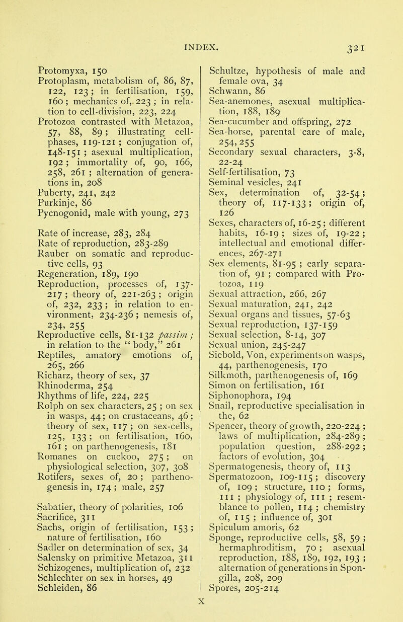 Protomyxa, 150 Protoplasm, metabolism of, 86, 87, 122, 123; in fertilisation, 159, 160 ; mechanics of,. 223 ; in rela- tion to cell-division, 223, 224 Protozoa contrasted with Metazoa, 57, 88, 89; illustrating cell- phases, 119-121; conjugation of, 148-151 ; asexual multiplication, 192 ; immortality of, 90, 166, 258, 261 ; alternation of genera- tions in, 208 Puberty, 241, 242 Purkinje, 86 Pycnogonid, male with young, 273 Rate of increase, 283, 284 Rate of reproduction, 283-289 Rauber on somatic and reproduc- tive cells, 93 Regeneration, 189, 190 Reproduction, processes of, 137- 217 ; theory of, 221-263 ; origin of, 232, 233 ; in relation to en- vironment, 234-236 ; nemesis of, 234, 255 Reproductive cells, 81-132 passim; in relation to the body, 261 Reptiles, amatory emotions of, 265, 266 Richarz, theory of sex, 37 Rhinoderma, 254 Rhythms of Hfe, 224, 225 Rolph on sex characters, 25 ; on sex in wasps, 44; on crustaceans, 46; theory of sex, 117; on sex-cells, 125, 133; on fertilisation, 160, 161 ; on parthenogenesis, 181 Romanes on cuckoo, 275; on physiological selection, 307, 308 Rotifers, sexes of, 20; partheno- genesis in, 174 ; male, 257 Sabatier, theory of polarities, 106 Sacrifice, 311 Sachs, origin of fertilisation, 153; nature of fertilisation, 160 Sadler on determination of sex, 34 Salensky on primitive Metazoa, 311 Schizogenes, multiplication of, 232 Schlechter on sex in horses, 49 Schleiden, 86 Schultze, hypothesis of male and female ova, 34 Schwann, 86 Sea-anemones, asexual multiplica- tion, 188, 189 Sea-cucumber and offspring, 272 Sea-horse, parental care of male, 254,255 Secondary sexual characters, 3-8, 22-24 Self-fertilisation, 73 Seminal vesicles, 241 Sex, determination of, 32-54; theory of, 117-133; origin of, 126 Sexes, characters of, 16-25; different habits, 16-19; sizes of, 19-22; intellectual and emotional differ- ences, 267-271 Sex elements, 81-95 '■> early separa- tion of, 91 ; compared with Pro- tozoa, 119 Sexual attraction, 266, 267 Sexual maturation, 241, 242 Sexual organs and tissues, 57-63 Sexual reproduction, 137-159 Sexual selection, 8-14, 307 Sexual union, 245-247 Siebold, Von, experiments on wasps, 44, parthenogenesis, 170 Silkmoth, parthenogenesis of, 169 Simon on fertilisation, 161 Siphonophora, 194 Snail, reproductive specialisation in the, 62 Spencer, theory of growth, 220-224 ; laws of multiplication, 284-289 ; population question, 288-292; factors of evolution, 304 Spermatogenesis, theory of, 113 Spermatozoon, 109-115; discovery of, 109; structure, no; forms, III; physiology of, in ; resem- blance to pollen, 114; chemistry of, 115; influence of, 301 Spiculum amoris, 62 Sponge, reproductive cells, 58, 59 ; hermaphroditism, 70 ; asexual reproduction, 188, 189, 192, 193 ; alternation of generations in Spon- gilla, 208, 209 Spores, 205-214 X