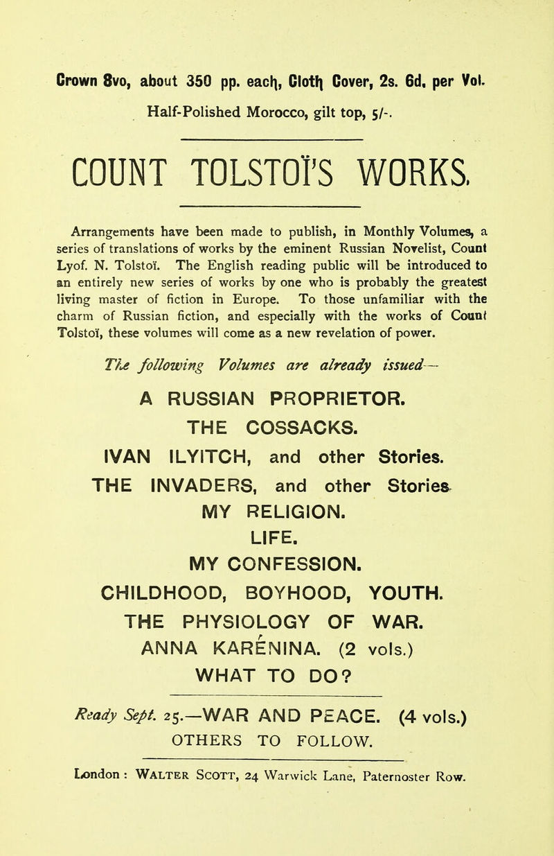 Crown 8vo, about 350 pp. eaci], Clotf) Cover, 2s. 6d. per Vol. Half-Polished Morocco, gilt top, 5/-. COUNT TOLSTOrS WORKS. Arrangements have been made to publish, in Monthly Volumes, a series of translations of works by the eminent Russian Novelist, Count Lyof. N. Tolstoi. The English reading public will be introduced to an entirely new series of works by one who is probably the greatest living master of fiction in Europe. To those unfamiliar with the charm of Russian fiction, and especially with the works of Count Tolstoi, these volumes will come as a new revelation of power. T?^ following Volumes are already issued — A RUSSIAN PROPRIETOR. THE COSSACKS. IVAN ILYITCH, and other Stones. THE INVADERS, and other Stories MY RELIGION. LIFE. MY CONFESSION. CHILDHOOD, BOYHOOD, YOUTH. THE PHYSIOLOGY OF WAR. ANNA KARENINA. (2 vols.) WHAT TO DO? Ready Sept 25.—WAR AND PEACE. (4 vols.) OTHERS TO FOLLOW.