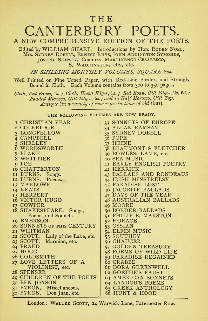 THE CANTERBURY POETS. A NEW COMPREHENSIVE EDITION OF THE POETS. Edited by WILLIAM SHARP. Introductions by Hon. Roden Noel, Mrs. Sydney Dobell, Ernest Rhys, John Addington Symonds, Joseph Skipsey, Countess Martinengo-Cesaresco, S. Waddington, etc., etc. IN SHILLING MONTHLY VOLUMES, SQUARE %vo. Well Printed on Fine Toned Paper, with Red-Line Border, and Strongly Bound in Cloth. Each Volume contains from 300 to 350 pages. Cloth, Red Edges, Is. ; Cloth, Uncut Edges, \s. ; Bed Roan, Gilt Edges, 2s. 6d.; Padded Morocco, Gilt Edges, 5s.; and in Half Morocco, Gilt Top, Antique {in a variety of new reproductions of old tints). THE FOLLOWING VOLUMES ARE NOW READY. 1 CHRISTIAN YEAR 2 COLERIDGE 3 LONGFELLOW 4 CAMPBELL 5 SHELLEY 6 WORDSWORTH 7 BLAKE 8 WHITTIER 9 POE 10 CHATTERTON 11 BURNS. Songs. 12 BURNS. Poems. 13 MARLOWE 14 KEATS 15 HERBERT 16 VICTOR HUGO 17 COWPER 18 SHAKESPEARE. Songs, Poems, and Sonnets. 19 EMERSON 20 SONNETS OF THIS CENTURY 21 WHITMAN 22 SCOTT. Lady of the Lake, etc. 23 SCOTT. Marmion, etc. 24 PRAED 25 HOGG 26 GOLDSMITH 27 LOVE LETTERS OF A VIOLINIST, etc. 28 SPENSER 29 CHILDREN OF THE POETS 30 BEN JONSON 31 BYRON. Miscellaneous. 32 BYRON. Don Juan, etc 33 SONNETS OF EUROPE 34 ALLAN RAMSAY 35 SYDNEY DOBELL 36 POPE 37 HEINE 38 BEAUMONT & FLETCHER 39 BOWLES, LAMB, etc. 40 SEA MUSIC 41 EARLY ENGLISH POETRY 42 HERRICK 43 BALLADS AND RONDEAUS 44 IRISH MINSTRELSY 45 PARADISE LOST 46 JACOBITE BALLADS 47 DAYS OF THE YEAR 48 AUSTRALIAN BALLADS 49 MOORE 50 BORDER BALLADS 51 PHILIP B. MARSTON 52 HORACE 53 OSSIAN 54 ELFIN MUSIC 55 SOUTHEY 56 CHAUCER 57 GOLDEN TREASURY 58 POEMS OF WILD LIFE 59 PARADISE REGAINED 60 CRABBE 61 DORA GREENWELL 62 GOETHE'S FAUST 63 AMERICAN SONNETS 64 LANDOR'S POEMS 65 GREEK ANTHOLOGY 66 HUNT & HOOD