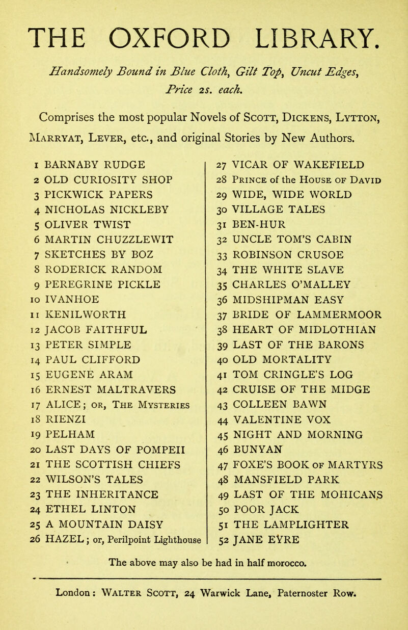 THE OXFORD LIBRARY. Handsomely Bound in Blue Cloth^ Gilt Top^ Uncut Edges, Price 2S. each. Comprises the most popular Novels of Scott, Dickens, Lytton, jMarryat, Lever, etc., and original Stories by New Authors. 1 BARNABY RUDGE 2 OLD CURIOSITY SHOP 3 PICKWICK PAPERS 4 NICHOLAS NICKLEBY 5 OLIVER TWIST 6 MARTIN CHUZZLEWIT 7 SKETCHES BY BOZ 8 RODERICK RANDOM 9 PEREGRINE PICKLE 10 IVANHOE 11 KENILWORTH 12 JACOB FAITHFUL 13 PETER SIMPLE 14 PAUL CLIFFORD 15 EUGENE ARAM 16 ERNEST MALTRAVERS 17 ALICE; OR, The Mysteries 18 RIENZI 19 PELHAM 20 LAST DAYS OF POMPEII 21 THE SCOTTISH CHIEFS 22 WILSON'S TALES 23 THE INHERITANCE 24 ETHEL LINTON 25 A MOUNTAIN DAISY 26 HAZEL; or, Perilpoint Lighthouse 27 VICAR OF WAKEFIELD 28 Prince of the House of David 29 WIDE, WIDE WORLD 30 VILLAGE TALES 31 BEN-HUR 32 UNCLE TOM'S CABIN 33 ROBINSON CRUSOE 34 THE WHITE SLAVE 35 CHARLES O'MALLEY 36 MIDSHIPMAN EASY 37 BRIDE OF LAMMERMOOR 38 HEART OF MIDLOTHIAN 39 LAST OF THE BARONS 40 OLD MORTALITY 41 TOM CRINGLE'S LOG 42 CRUISE OF THE MIDGE 43 COLLEEN BAWN 44 VALENTINE VOX 45 NIGHT AND MORNING 46 BUNYAN 47 FOXE'S BOOK OF MARTYRS 48 MANSFIELD PARK 49 LAST OF THE MOHICANS 50 POOR JACK 51 THE LAMPLIGHTER 52 JANE EVRE The above may also be had in half morocco.