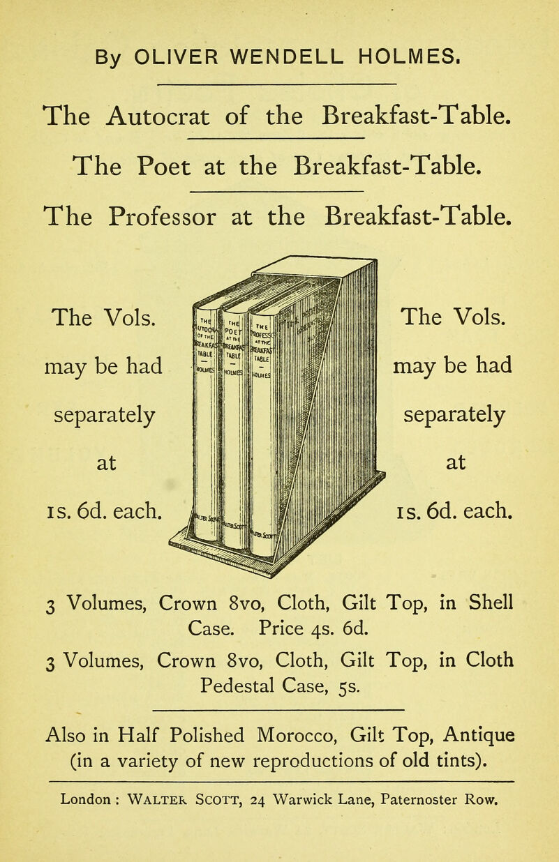 By OLIVER WENDELL HOLMES. The Autocrat of the Breakfast-Table. The Poet at the Breakfast-Table. The Professor at the Breakfast-Table. 3 Volumes, Crown 8vo, Cloth, Gilt Top, in Shell Case. Price 4s. 6d. 3 Volumes, Crown 8vo, Cloth, Gilt Top, in Cloth Pedestal Case, 5s. Also in Half Polished Morocco, Gilt Top, Antique (in a variety of new reproductions of old tints).