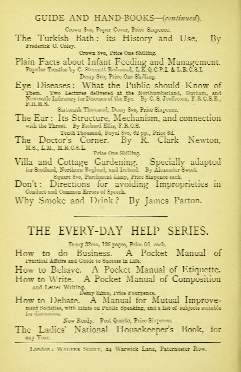 GUIDE AXD HASD-BOOKS—(conlimued). 7~:~z ? ?^7f7 CoTer, Pnce SL£pe9Be& The Turk is.: z:.:r. : ::s Historv and Use. Bv Plain Facts about Ir/ir.: Feeiir.^ and Manaorement. BaajS-r: 7r - Zt ?1 : zr Eye Diseases: Whi: :'r.t ?„':'..: shKr.:-.v The ':5 5:r :: jre ]^t:hir.ism, and connection The D7:::r5 C:>:r.-: 2 v rv. v^Iark Xewton. iLS^ 1 :: 7 :.s.L. ^ Villa and Cottage Girier.ir.:-. Sc^cially ^i^zztd Don: Ir.:::- ::r Why Smoke and Drink ? By - :r 7 ropriedes in 7.~e5 Parton. THE EVERY-DAY HELP SERIES. How to d: z 75:7.755 A _-::'--:e: Manual of PradaealA5i-5 ii 7 - - 7 - How to Ber.avc. A ?:: :-: A77777 ::* Etiquette. How to Wrire, A p77^:e: Aanui. ;f C7mpo5itioa ajii Lt-iir Writrog. _ _ He-.-:: Izba:e.^'^'3:777777'::-:-7 The Laiie; N^rioral Housekeeper's Book, fcr