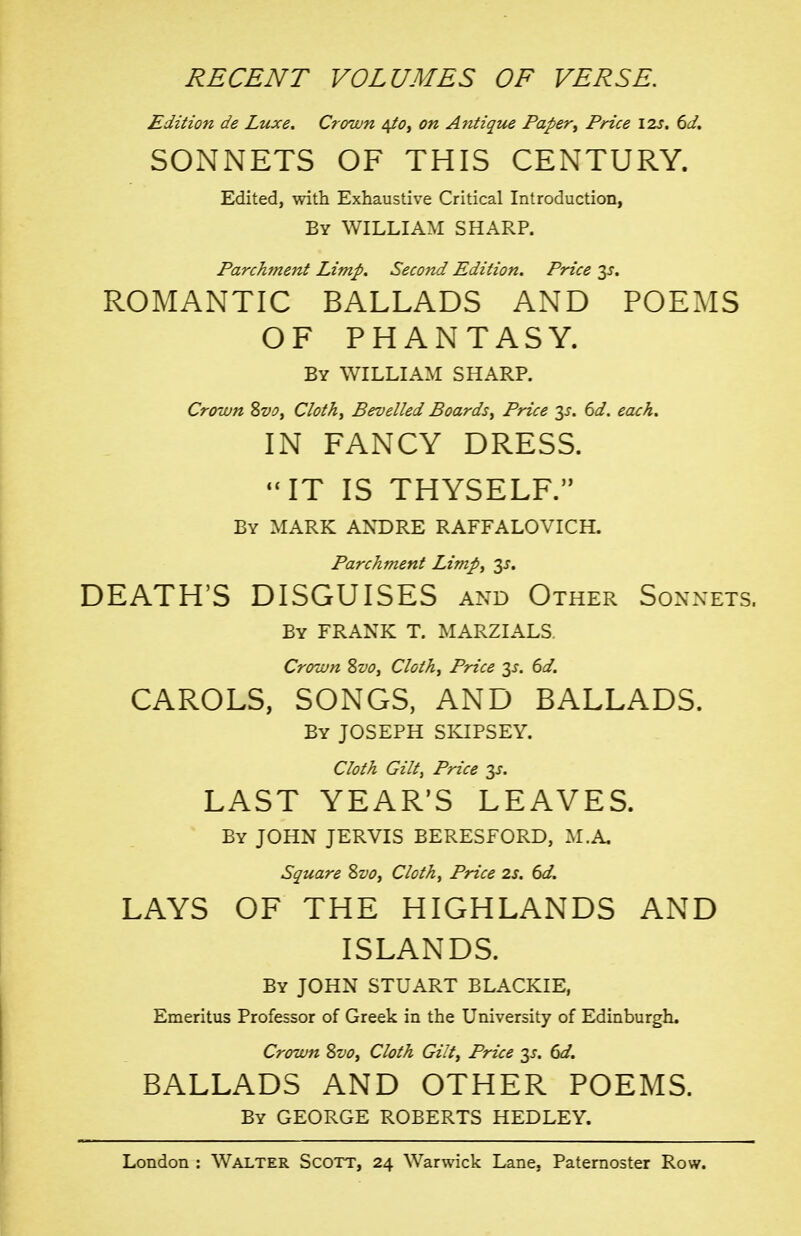 RECENT VOLUMES OF VERSE. Edition de Luxe. Crown 4/0, on Antiqtoe Paper^ Price 12s. 6d. SONNETS OF THIS CENTURY. Edited, with Exhaustive Critical Introduction, By WILLIAM SHARP. Parchment Limp. Second Edition. Price 3^. ROMANTIC BALLADS AND POEMS OF PHANTASY. By WILLIAM SHARP. Crown Svo, Cloth, Bevelled Boards, Price 1$. 6d. each. IN FANCY DRESS. '*IT IS THYSELF. By mark ANDRE RAFFALOVICH. Parchment Limp, 3^. DEATH'S DISGUISES and Other Sonnets. By frank T. MARZIALS. Crown Zvo, Cloth, Price y. 6d. CAROLS, SONGS, AND BALLADS. By JOSEPH SKIPSEY. Cloth Gilt, Price 3X. LAST YEAR'S LEAVES. By JOHN JERVIS BERESFORD, M.A, Square Svo, Cloth, Price 2s. 6d. LAYS OF THE HIGHLANDS AND ISLANDS. By JOHN STUART BLACKIE, Emeritus Professor of Greek in the University of Edinburgh. Crown Svo, Cloth Gilt, Price 3^. dd. BALLADS AND OTHER POEMS. By GEORGE ROBERTS HEDLEY.