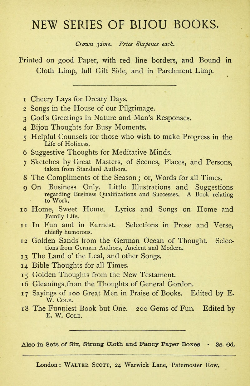 NEW SERIES OF BIJOU BOOKS. Crown yimo. Price Sixpence each. Printed on good Paper, with red line borders, and Bound in Cloth Limp, full Gilt Side, and in Parchment Limp. 1 Cheery Lays for Dreary Days. 2 Songs in the House of our Pilgrimage. 3 God's Greetings in Nature and Man's Responses. 4 Bijou Thoughts for Busy Moments. 5 Helpful Counsels for those who wish to make Progress in the Life of Holiness. 6 Suggestive Thoughts for Meditative Minds. 7 Sketches by Great Masters, of Scenes, Places, and Persons, taken from Standard Authors. 8 The Compliments of the Season; or. Words for all Times. 9 On Business Only. Little Illustrations and Suggestions regarding Business Qualifications and Successes. A Book relating to Work. 10 Home, Sweet Home. Lyrics and Songs on Home and Family Life. 11 In Fun and in Earnest. Selections in Prose and Verse, chiefly humorous. 12 Golden Sands from the German Ocean of Thought. Selec- tions from German Authors, Ancient and Modern. 13 The Land o' the Leal, and other Songs. 14 Bible Thoughts for all Times. 15 Golden Thoughts from the New Testament. 16 Gleanings, from the Thoughts of General Gordon. 17 Sayings of 100 Great Men in Praise of Books. Edited by E. W. Cole. 18 The Funniest Book but One. 200 Gems of Fun. Edited by E. W. Cole. Also in Sets of Six, Strong Cloth and Fancy Paper Boxes • Ss. 6d.