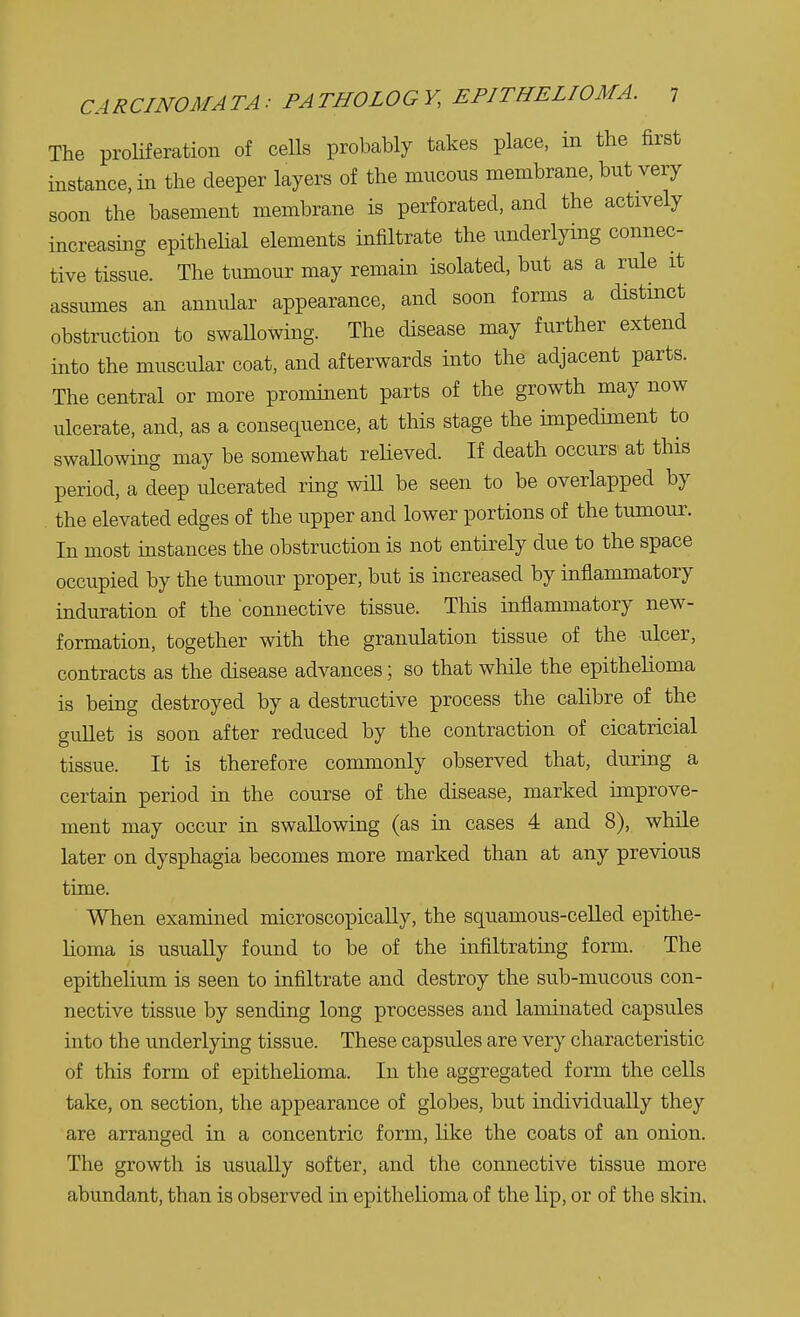 The proliferation of cells probably takes place, in the first instance, in the deeper layers of the mucous membrane, but very soon the basement membrane is perforated, and the actively increasing epithelial elements infiltrate the underlying connec- tive tissue. The tumour may remain isolated, but as a rule it assumes an annular appearance, and soon forms a distinct obstruction to swallowing. The disease may further extend into the muscular coat, and afterwards into the adjacent parts. The central or more prominent parts of the growth may now ulcerate, and, as a consequence, at this stage the impediment to swallowing may be somewhat relieved. If death occurs at this period, a deep ulcerated ring will be seen to be overlapped by the elevated edges of the upper and lower portions of the tumour. In most instances the obstruction is not entirely due to the space occupied by the tumour proper, but is increased by inflammatory induration of the connective tissue. This inflammatory new- formation, together with the granulation tissue of the ulcer, contracts as the disease advances; so that while the epithelioma is being destroyed by a destructive process the calibre of the gullet is soon after reduced by the contraction of cicatricial tissue. It is therefore commonly observed that, during a certain period in the course of the disease, marked improve- ment may occur in swallowing (as in cases 4 and 8), while later on dysphagia becomes more marked than at any previous time. When examined microscopically, the squamous-celled epithe- lioma is usually found to be of the infiltrating form. The epithelium is seen to infiltrate and destroy the sub-mucous con- nective tissue by sending long processes and laminated capsules into the underlying tissue. These capsules are very characteristic of this form of epithelioma. In the aggregated form the cells take, on section, the appearance of globes, but individually they are arranged in a concentric form, like the coats of an onion. The growth is usually softer, and the connective tissue more abundant, than is observed in epithelioma of the lip, or of the skin.