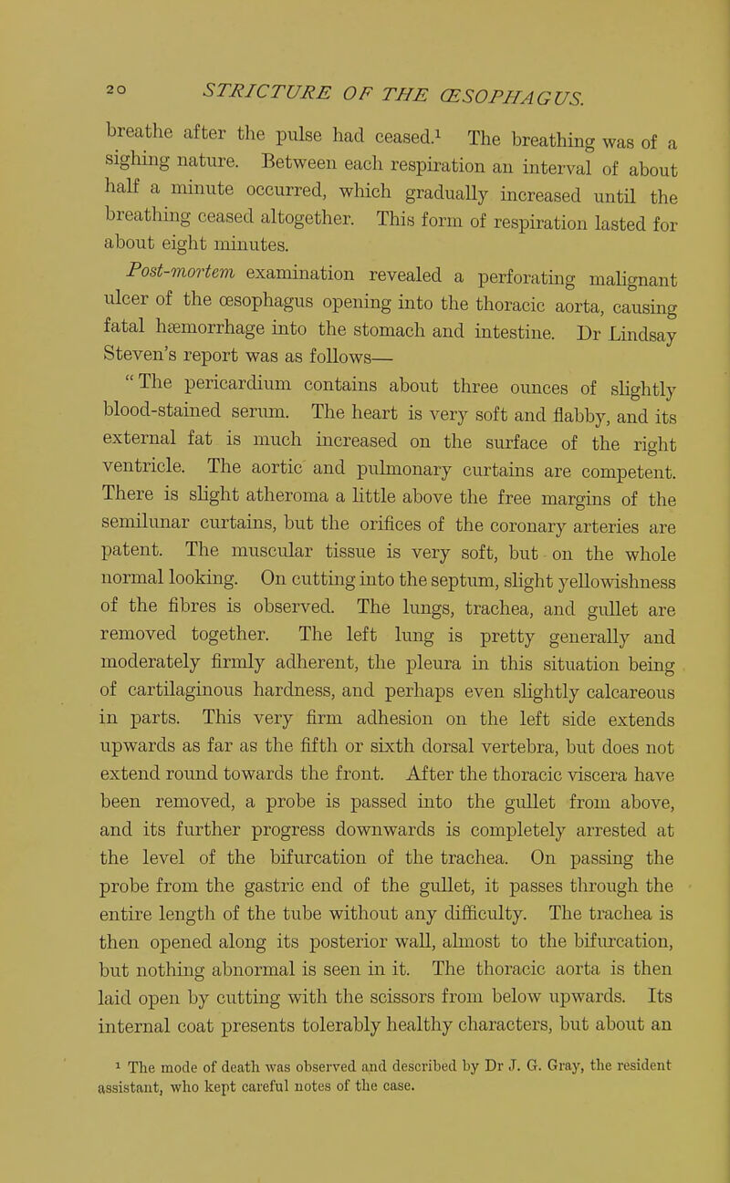 breathe after the pulse had ceased.1 The breathing was of a sighing nature. Between each respiration an interval of about half a minute occurred, which gradually increased until the breathing ceased altogether. This form of respiration lasted for about eight minutes. Post-mortem examination revealed a perforating malignant ulcer of the oesophagus opening into the thoracic aorta, causing fatal hemorrhage into the stomach and intestine. Dr Lindsay Steven's report was as follows— The pericardium contains about three ounces of slightly blood-stained serum. The heart is very soft and flabby, and its external fat is much increased on the surface of the right ventricle. The aortic and pulmonary curtains are competent. There is slight atheroma a little above the free margins of the semilunar curtains, but the orifices of the coronary arteries are patent. The muscular tissue is very soft, but on the whole normal looking. On cutting into the septum, slight yellowishness of the fibres is observed. The lungs, trachea, and gullet are removed together. The left lung is pretty generally and moderately firmly adherent, the pleura in this situation being of cartilaginous hardness, and perhaps even slightly calcareous in parts. This very firm adhesion on the left side extends upwards as far as the fifth or sixth dorsal vertebra, but does not extend round towards the front. After the thoracic viscera have been removed, a probe is passed into the gullet from above, and its further progress downwards is completely arrested at the level of the bifurcation of the trachea. On passing the probe from the gastric end of the gullet, it passes through the entire length of the tube without any difficulty. The trachea is then opened along its posterior wall, almost to the bifurcation, but nothing abnormal is seen in it. The thoracic aorta is then laid open by cutting with the scissors from below upwards. Its internal coat presents tolerably healthy characters, but about an 1 The mode of death was observed and described by Dr J. G. Gray, the resident assistant, who kept careful notes of the case.