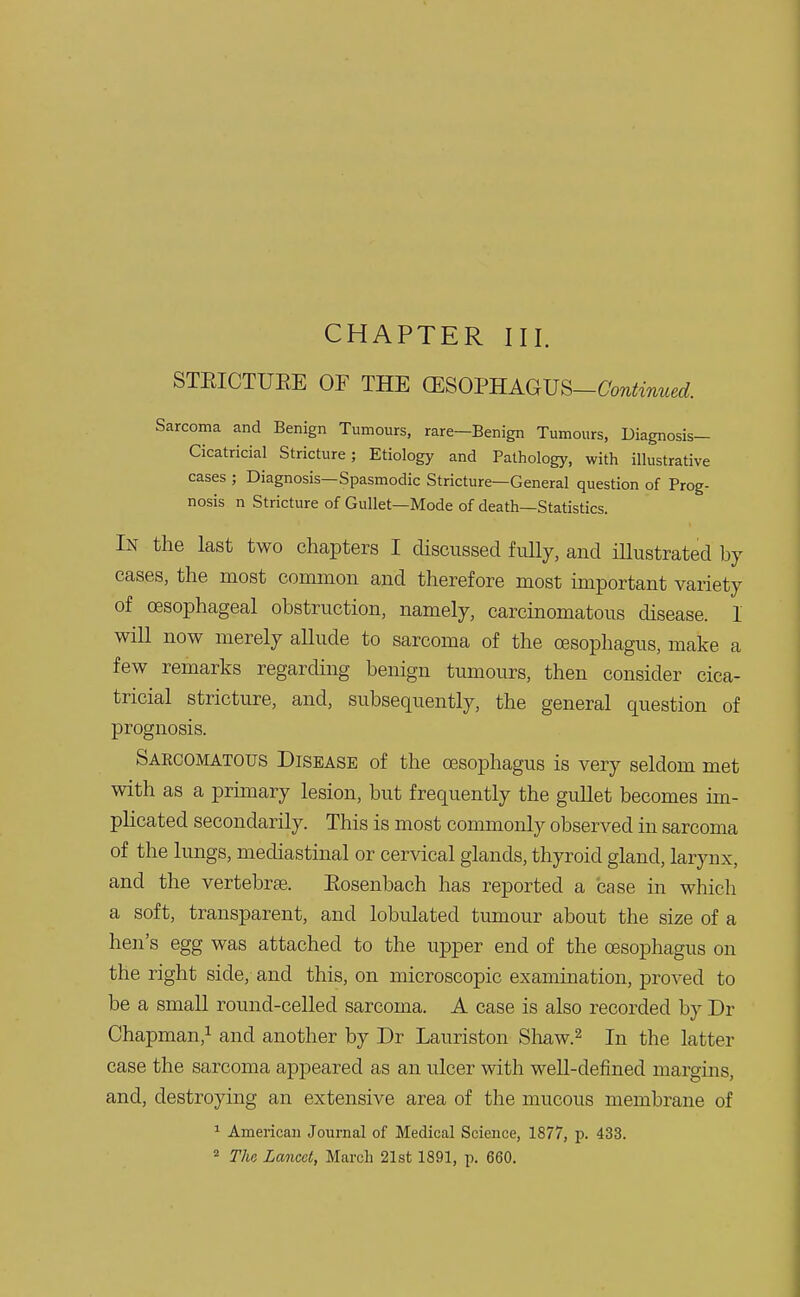 CHAPTER III. STEICTUEE OF THE ffiSOPHAGUS-ftm^W. Sarcoma and Benign Tumours, rare—Benign Tumours, Diagnosis- Cicatricial Stricture; Etiology and Pathology, with illustrative cases ; Diagnosis—Spasmodic Stricture—General question of Prog- nosis n Stricture of Gullet—Mode of death—Statistics. In the last two chapters I discussed fully, and illustrated by cases, the most common and therefore most important variety of oesophageal obstruction, namely, carcinomatous disease. 1 will now merely allude to sarcoma of the oesophagus, make a few remarks regarding benign tumours, then consider cica- tricial stricture, and, subsequently, the general question of prognosis. Sarcomatous Disease of the oesophagus is very seldom met with as a primary lesion, but frequently the gullet becomes im- plicated secondarily. This is most commonly observed in sarcoma of the lungs, mediastinal or cervical glands, thyroid gland, larynx, and the vertebras. Eosenbach has reported a case in which a soft, transparent, and lobulated tumour about the size of a hen's egg was attached to the upper end of the oesophagus on the right side, and this, on microscopic examination, proved to be a small round-celled sarcoma. A case is also recorded by Dr Chapman,1 and another by Dr Lauriston Shaw.2 In the latter case the sarcoma appeared as an ulcer with well-defined margins, and, destroying an extensive area of the mucous membrane of 1 American Journal of Medical Science, 1877, p. 433.