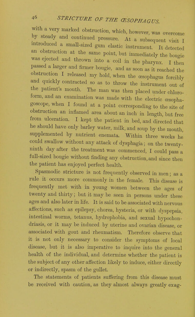 with a very marked obstruction, which, however, was overcome by steady and continued pressure. At a subsequent visit I introduced a small-sized gum elastic instrument. It detected an obstruction at the same point, but immediately the bougie was ejected and thrown into a coil in the pharynx. I then passed a larger and firmer bougie, and as soon as it reached the obstruction I released my hold, when the oesophagus forcibly and quickly contracted so as to throw the instrument out of the patient's mouth. The man was then placed under chloro- form, and an examination was made with the electric oesopha- goscope, when I found at a point corresponding to the site of obstruction an inflamed area about an inch in length, but free from ulceration. I kept the patient in bed, and directed that he should have only barley water, milk, and soup by the mouth, supplemented by nutrient enemata. Within three weeks he could swallow without any attack of dysphagia; on the twenty- ninth day after the treatment was commenced, I could pass a full-sized bougie without finding any obstruction, and since then the patient has enjoyed perfect health. Spasmodic stricture is not frequently observed in men; as a rule it occurs more commonly in the female. This disease is frequently met with in young women between the ages of twenty and thirty; but it may be seen in persons under these ages and also later in life. It is said to be associated with nervous affections, such as epilepsy, chorea, hysteria, or with dyspepsia, intestinal worms, tetanus, hydrophobia, and sexual hypochon- driasis, or it may be induced by uterine and ovarian disease, or associated with gout and rheumatism. Therefore observe that it is not only necessary to consider the symptoms of local disease, but it is also imperative to inquire into the general health of the individual, and determine whether the patient is the subject of any other affection likely to induce, either directly or indirectly, spasm of the gullet. The statements of patients suffering from this disease must be received with caution, as they almost always greatly exag-