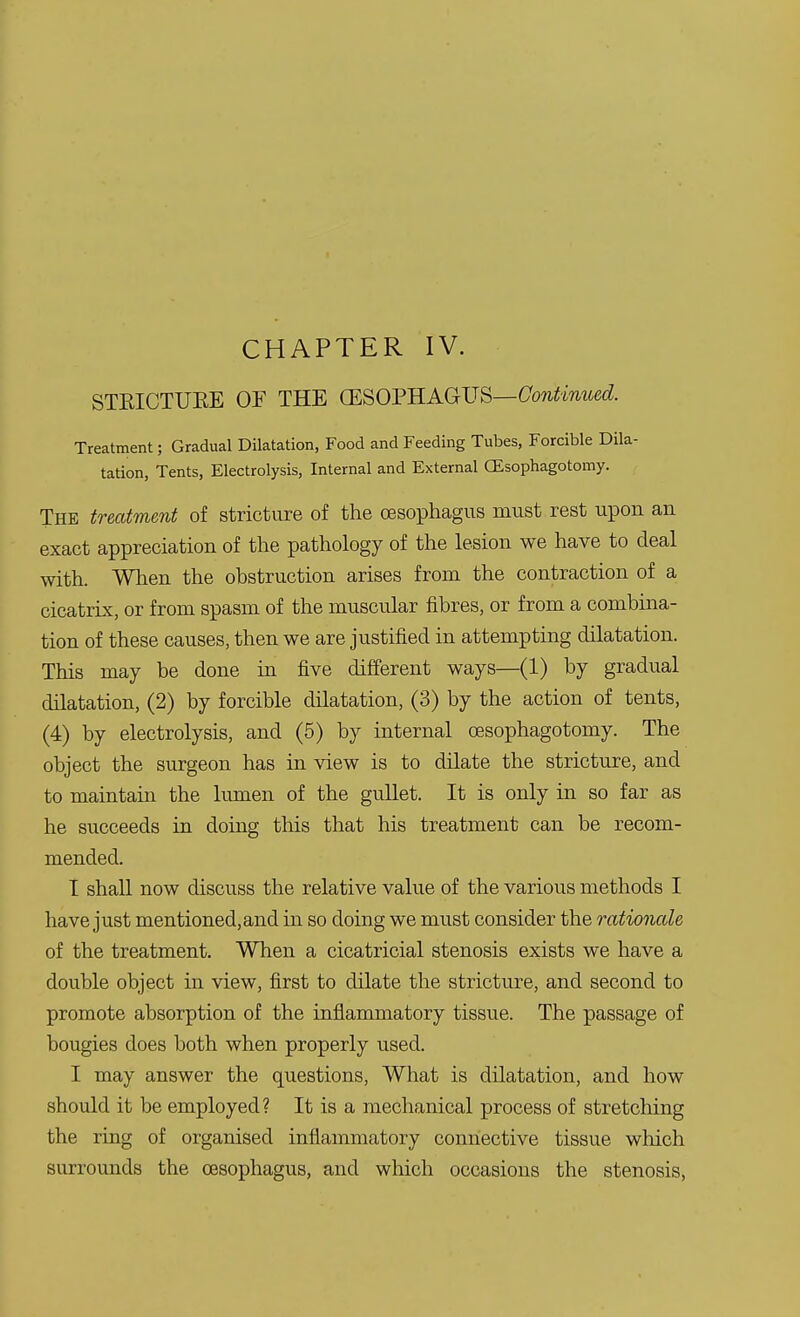 CHAPTER IV. STKICTUKE OF THE (ESOPHAGUS—Continued. Treatment; Gradual Dilatation, Food and Feeding Tubes, Forcible Dila- tation, Tents, Electrolysis, Internal and External GEsophagotomy. The treatment of stricture of the oesophagus must rest upon an exact appreciation of the pathology of the lesion we have to deal with. When the obstruction arises from the contraction of a cicatrix, or from spasm of the muscular fibres, or from a combina- tion of these causes, then we are justified in attempting dilatation. This may be done in five different ways—(1) by gradual dilatation, (2) by forcible dilatation, (3) by the action of tents, (4) by electrolysis, and (5) by internal oesophagotomy. The object the surgeon has in view is to dilate the stricture, and to maintain the lumen of the gullet. It is only in so far as he succeeds in doing this that his treatment can be recom- mended. I shall now discuss the relative value of the various methods I have just mentioned,and in so doing we must consider the rationale of the treatment. When a cicatricial stenosis exists we have a double object in view, first to dilate the stricture, and second to promote absorption of the inflammatory tissue. The passage of bougies does both when properly used. I may answer the questions, What is dilatation, and how should it be employed? It is a mechanical process of stretching the ring of organised inflammatory connective tissue which surrounds the oesophagus, and which occasions the stenosis,