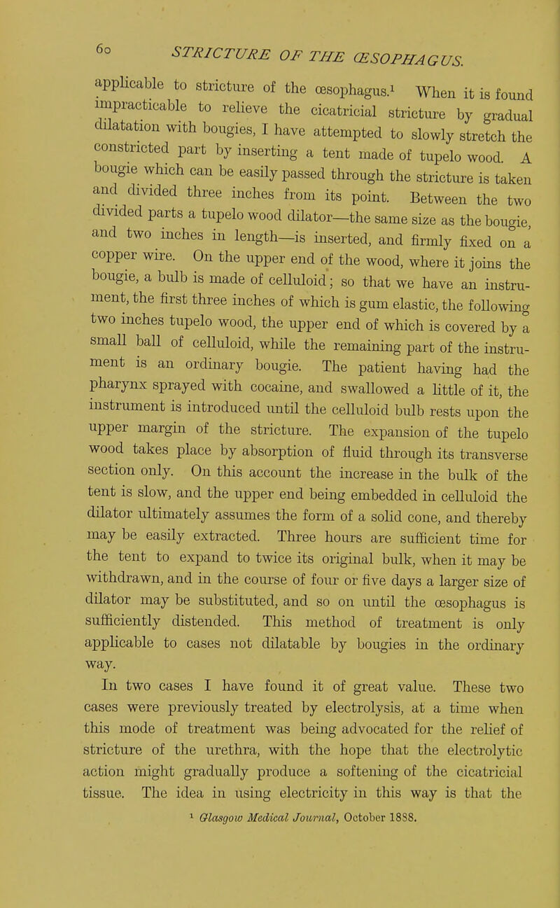 applicable to stricture of the oesophagus.* When it is found impracticable to relieve the cicatricial stricture by gradual dilatation with bougies, I have attempted to slowly stretch the constricted part by inserting a tent made of tupelo wood A bougie which can be easily passed through the stricture is taken and divided three inches from its point. Between the two divided parts a tupelo wood dilator-the same size as the bougie and two inches in length—is inserted, and firmly fixed on a copper wire. On the upper end of the wood, where it joins the bougie, a bulb is made of celluloid; so that we have an instru- ment, the first three inches of which is gum elastic, the following- two inches tupelo wood, the upper end of which is covered by a small ball of celluloid, while the remaining part of the instru- ment is an ordinary bougie. The patient having had the pharynx sprayed with cocaine, and swallowed a little of it, the instrument is introduced until the celluloid bulb rests upon the upper margin of the stricture. The expansion of the tupelo wood takes place by absorption of fluid through its transverse section only. On this account the increase in the bulk of the tent is slow, and the upper end being embedded in celluloid the dilator ultimately assumes the form of a solid cone, and thereby may be easily extracted. Three hours are sufficient time for the tent to expand to twice its original bulk, when it may be withdrawn, and in the course of four or five days a larger size of dilator may be substituted, and so on until the oesophagus is sufficiently distended. This method of treatment is only applicable to cases not dilatable by bougies in the ordinary way. In two cases I have found it of great value. These two cases were previously treated by electrolysis, at a time when this mode of treatment was being advocated for the relief of stricture of the urethra, with the hope that the electrolytic action might gradually produce a softening of the cicatricial tissue. The idea in using electricity in this way is that the 1 Glasgow Medical Journal, October 18S8.