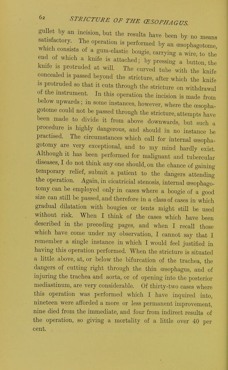 no means ome, 6* STRICTURE OF THE (ESOPHAGUS. gullet by an incision, but the results have been by nu in satisfactory The operation is performed by an cesophagotome winch cons, s of a gum-elastic bougie, carrying a wire'to the' end of winch a knife is attached; by pressing a button, the knife is protruded at will. The curved tube with the knife concealed is passed beyond the stricture, after which the knife is protruded so that it cuts through the stricture on withdrawal of the instrument. In this operation the incision is made from below upwards; in some instances, however, where the oesopha- gotome could not be passed through the stricture, attempts have been made to divide it from above downwards, but such a procedure is highly dangerous, and should in no instance be practised. The circumstances which call for internal cesopha- gotomy are very exceptional, and to my mind hardly exist Although it has been performed for malignant and tubercular diseases, I do not think any one should, on the chance of gaining temporary relief, submit a patient to the dangers attending the operation. Again, in cicatricial stenosis, internal cesophago- tomy can be employed only in cases where a bougie of a good size can still be passed, and therefore in a class of cases in which gradual dilatation with bougies or tents might still be used without risk. When I think of the cases which have been described in the preceding pages, and when I recall those which have come under my observation, I cannot say that I remember a single instance in which I would feel justified in having this operation performed. When the stricture is situated a little above, at, or below the bifurcation of the trachea, the dangers of cutting right through the thin oesophagus, and of injuring the trachea and aorta, or of opening into the posterior mediastinum, are very considerable. Of thirty-two cases where this operation was performed which I have inquired into, nineteen were afforded a more or less permanent improvement, nine died from the immediate, and four from indirect results of the operation, so giving a mortality of a little over 40 per cent.