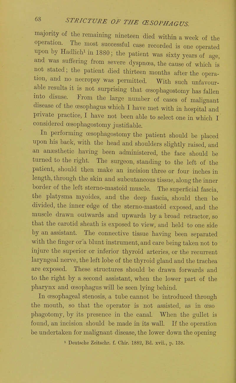 majority of the remaining nineteen died within a week of the operation. The most successful case recorded is one operated upon by Hadlichi in 1880; the patient was sixty years of age and was suffering from severe dyspnoea, the cause of which is not stated; the patient died thirteen months after the opera- tion, and no necropsy was permitted. With such unfavour- able results it is not surprising that cesophagostomy has fallen mto disuse. From the large number of cases of malignant disease of the oesophagus which I have met with in hospital and private practice, I have not been able to select one in which I considered cesophagostomy justifiable. In performing cesophagostomy the patient should be placed upon his back, with the head and shoulders slightly raised, and an anaesthetic having been administered, the face should be turned to the right. The surgeon, standing to the left of the patient, should then make an incision three or four inches in length, through the skin and subcutaneous tissue, along the inner border of the left sterno-mastoid muscle. The superficial fascia, the platysma myoides, and the deep fascia, should then be divided, the inner edge of the sterno-mastoid exposed, and the muscle drawn outwards and upwards by a broad retractor, so that the carotid sheath is exposed to view, and held to one side by an assistant. The connective tissue having been separated with the finger or a blunt instrument, and care being taken not to injure the superior or inferior thyroid arteries, or the recurrent laryngeal nerve, the left lobe of the thyroid gland and the trachea are exposed. These structures should be drawn forwards and to the right by a second assistant, when the lower part of the pharynx and oesophagus will be seen lying behind. In oesophageal stenosis, a tube cannot be introduced through the mouth, so that the operator is not assisted, as in oeso phagotomy, by its presence in the canal. When the gullet is found, an incision should be made in its wall. If the operation be undertaken for malignant disease, the lower down the opening 1 Deutsche Zeitschr. f. Chir. 1882, Bd. xvii., p. 138.