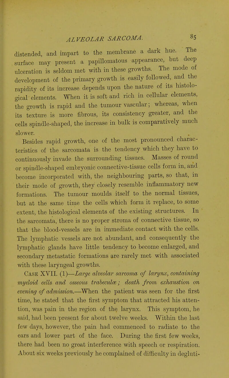 distended, and impart to the membrane a dark hue. The surface may present a papillomatous appearance, but deep ulceration is seldom met with in these growths. The mode of development of the primary growth is easily foUowed, and the rapidity of its increase depends upon the nature of its histolo- gical elements. When it is soft and rich in cellular elements, the growth is rapid and the tumour vascular; whereas, when its texture is more fibrous, its consistency greater, and the cells spindle-shaped, the increase in bulk is comparatively much slower. Besides rapid growth, one of the most pronounced charac- teristics of the sarcomata is the tendency which they have to continuously invade the surrounding tissues. Masses of round or spindle-shaped embryonic connective-tissue cells form in, and become incorporated with, the neighbouring parts, so that, in their mode of growth, they closely resemble inflammatory new formations. The tumour moulds itself to the normal tissues, but at the same time the cells which form it replace, to some extent, the histological elements of the existing structures. In the sarcomata, there is no proper stroma of connective tissue, so that the blood-vessels are in immediate, contact with the cells. The lymphatic vessels are not abundant, and consequently the lymphatic glands have little tendency to become enlarged, and secondary metastatic formations are rarely met with associated with these laryngeal growths. Case XVII. (1)—Large alveolar sarcoma of larynx, containing myeloid cells and osseous trabecular; death from exhaustion on evening of admission.—When the patient was seen for the first time, he stated that the first symptom that attracted his atten- tion, was pain in the region of the larynx. This symptom, he said, had been present for about twelve weeks. Within the last few days, however, the pain had commenced to radiate to the ears and lower part of the face. During the first few weeks, there had been no great interference with speech or respiration. About six weeks previously he complained of difficulty in degluti-