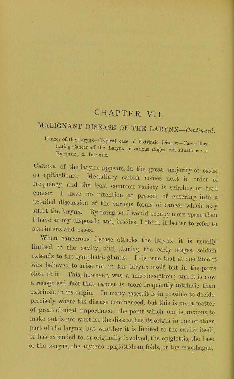 CHAPTER VII. MALIGNANT DISEASE OF THE LAEYNX—Continued. Cancer of the Larynx-Typical case of Extrinsic Disease-Cases illus- trating Cancer of the Larynx in various stages and situations : i. Extrinsic; 2. Intrinsic. Cancer of the larynx appears, in the great majority of cases as epithelioma. Medullary cancer comes next in order of frequency, and the least common variety is scirrhus or hard cancer. I have no intention at present of entering into a detailed discussion of the various forms of cancer which may affect the larynx. By doing so, I would occupy more space than I have at my disposal; and, besides, I think it better to refer to specimens and cases. When cancerous disease attacks the larynx, it is usually limited to the cavity, and, during the early stages, seldom extends to the lymphatic glands. It is true that at one time it was believed to arise not in the larynx itself, but in the parts close to it. This, however, was a misconception; and it is now a recognised fact that cancer is more frequently intrinsic than extrinsic in its origin. In many cases, it is impossible to decide precisely where the disease commenced, but this is not a matter of great clinical importance; the point which one is anxious to make out is not whether the disease has its origin in one or other part of the larynx, but whether it is limited to the cavity itself, or has extended to, or originally involved, the epiglottis, the base of the tongue, the aryteno-epiglottidean folds, or the oasophagus.