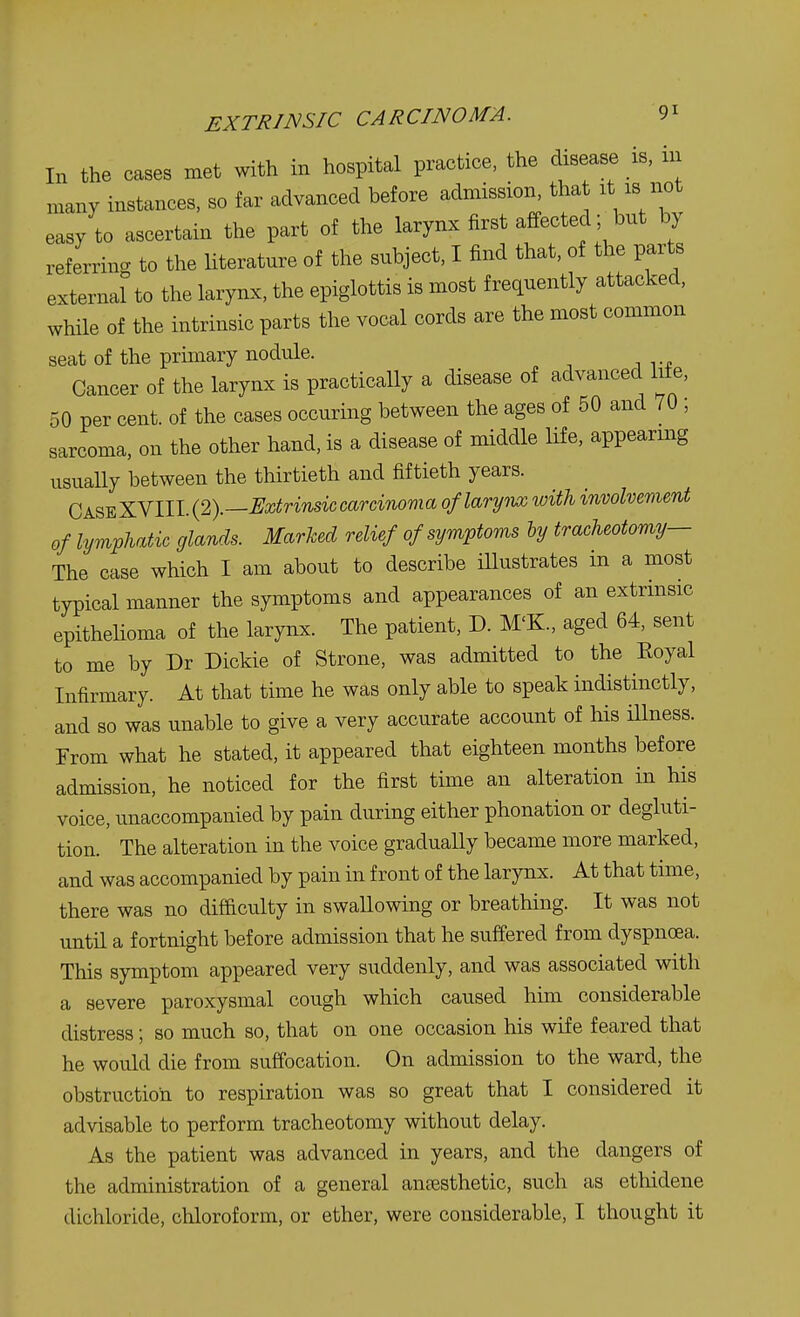 EXTRINSIC CARCINOMA. 9* In the cases met with in hospital practice, the disease is, in many instances, so far advanced before admission^ that it is not easy to ascertain the part of the larynx first affected; but by referring to the literature of the subject, I find that, of the parts external to the larynx, the epiglottis is most frequently attacked, while of the intrinsic parts the vocal cords are the most common seat of the primary nodule. Cancer of the larynx is practically a disease of advanced life, 50 per cent, of the cases occuring between the ages of 50 and 70 ; sarcoma, on the other hand, is a disease of middle life, appearing usually between the thirtieth and fiftieth years. CaseXVIII. (2).—Extrinsic carcinoma of larynx with involvement of lymphatic glands. Marked relief of symptoms by tracheotomy— The case which I am about to describe illustrates in a most typical manner the symptoms and appearances of an extrinsic epithelioma of the larynx. The patient, D. M'K., aged 64, sent to me by Dr Dickie of Strone, was admitted to the Royal Infirmary. At that time he was only able to speak indistinctly, and so was unable to give a very accurate account of his illness. From what he stated, it appeared that eighteen months before admission, he noticed for the first time an alteration in his voice, unaccompanied by pain during either phonation or degluti- tion. The alteration in the voice gradually became more marked, and was accompanied by pain in front of the larynx. At that time, there was no difficulty in swallowing or breathing. It was not until a fortnight before admission that he suffered from dyspnoea. This symptom appeared very suddenly, and was associated with a severe paroxysmal cough which caused him considerable distress; so much so, that on one occasion his wife feared that he would die from suffocation. On admission to the ward, the obstruction to respiration was so great that I considered it advisable to perform tracheotomy without delay. As the patient was advanced in years, and the clangers of the administration of a general anaesthetic, such as ethidene dichloride, chloroform, or ether, were considerable, I thought it