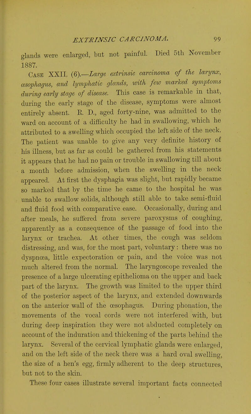 glands were enlarged, but not painful. Died 5th November 1887. Case XXII. (6).—Large, extrinsic carcinoma of the larynx, oesophagus, and lymphatic glands, with few marked symptoms during early stage of disease. This case is remarkable in that, during the early stage of the disease, symptoms were almost entirely absent. E. D., aged forty-nine, was admitted to the ward on account of a difficulty he had in swallowing, which he attributed to a swelling which occupied the left side of the neck. The patient was unable to give any very definite history of his illness, but as far as could be gathered from his statements it appears that he had no pain or trouble in swallowing till about a month before admission, when the swelling in the neck appeared. At first the dysphagia was slight, but rapidly became so marked that by the time he came to the hospital he was unable to swallow solids, although still able to take semi-fluid and fluid food with comparative ease. Occasionally, during and after meals, he suffered from severe paroxysms of coughing, apparently as a consequence of the passage of food into the larynx or trachea. At other times, the cough was seldom distressing, and was, for the most part, voluntary: there was no dyspnoea, little expectoration or pain, and the voice was not much altered from the normal. The laryngoscope revealed the presence of a large ulcerating epithelioma on the upper and back part of the larynx. The growth was limited to the upper third of the posterior aspect of the larynx, and extended downwards on the anterior wall of the oesophagus. During phonation, the movements of the vocal cords were not interfered with, but during deep inspiration they were not abducted completely on account of the induration and thickening of the parts behind the larynx. Several of the cervical lymphatic glands were enlarged, and on the left side of the neck there was a hard oval swelling; the size of a hen's egg, firmly adherent to the deep structures, but not to the skin. These four cases illustrate several important facts connected