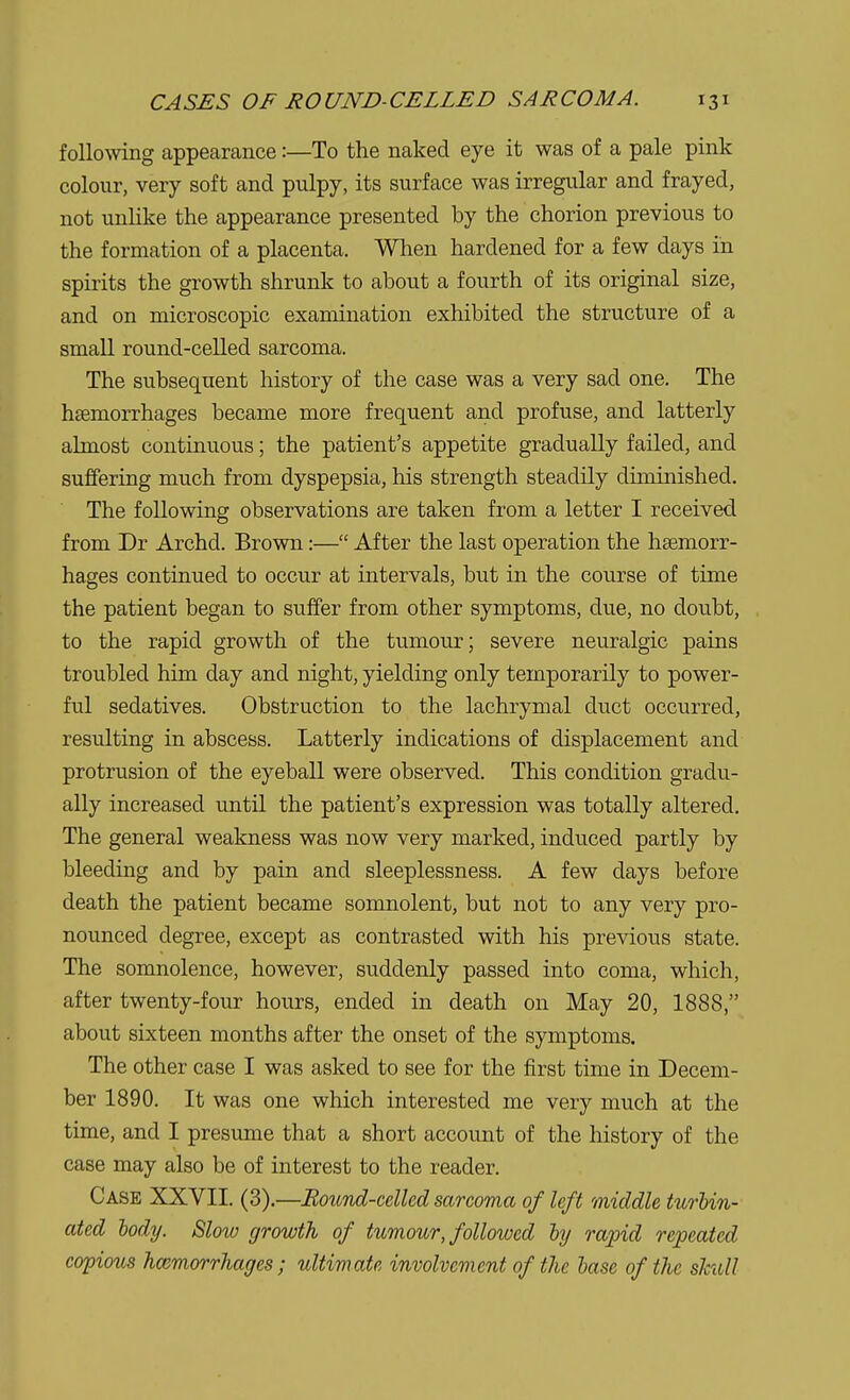 following appearance:—To the naked eye it was of a pale pink colour, very soft and pulpy, its surface was irregular and frayed, not unlike the appearance presented by the chorion previous to the formation of a placenta. When hardened for a few days in spirits the growth shrunk to about a fourth of its original size, and on microscopic examination exhibited the structure of a small round-celled sarcoma. The subsequent history of the case was a very sad one. The hasmorrhages became more frequent and profuse, and latterly almost continuous; the patient's appetite gradually failed, and suffering much from dyspepsia, his strength steadily diminished. The following observations are taken from a letter I received from Dr Archd. Brown:— After the last operation the haemorr- hages continued to occur at intervals, but in the course of time the patient began to suffer from other symptoms, due, no doubt, to the rapid growth of the tumour; severe neuralgic pains troubled him day and night, yielding only temporarily to power- ful sedatives. Obstruction to the lachrymal duct occurred, resulting in abscess. Latterly indications of displacement and protrusion of the eyeball were observed. This condition gradu- ally increased until the patient's expression was totally altered. The general weakness was now very marked, induced partly by bleeding and by pain and sleeplessness. A few days before death the patient became somnolent, but not to any very pro- nounced degree, except as contrasted with his previous state. The somnolence, however, suddenly passed into coma, which, after twenty-four hours, ended in death on May 20, 1888, about sixteen months after the onset of the symptoms. The other case I was asked to see for the first time in Decem- ber 1890. It was one which interested me very much at the time, and I presume that a short account of the history of the case may also be of interest to the reader. Case XXVII. (3).—Bound-celled sarcoma of left middle turbin- ated lody. Slow growth of tumour, followed by rapid repeated copious hemorrhages; ultimate involvement of the base of the skull