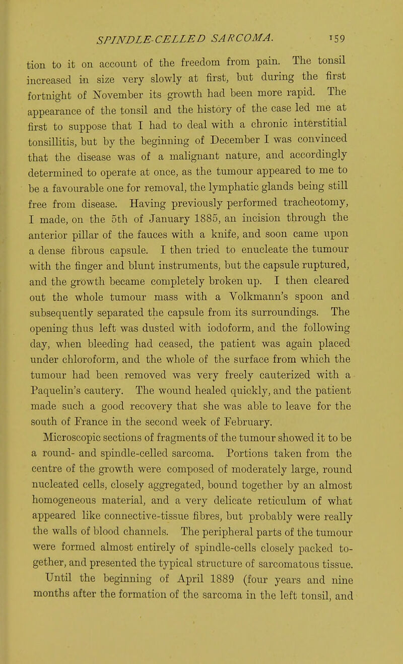 tion to it on account of the freedom from pain. The tonsil increased in size very slowly at first, but during the first fortnight of November its growth had been more rapid. The appearance of the tonsil and the history of the case led me at first to suppose that I had to deal with a chronic interstitial tonsillitis, but by the beginning of December I was convinced that the disease was of a malignant nature, and accordingly determined to operate at once, as the tumour appeared to me to be a favourable one for removal, the lymphatic glands being still free from disease. Having previously performed tracheotomy, I made, on the 5th of January 1885, an incision through the anterior pillar of the fauces with a knife, and soon came upon a dense fibrous capsule. I then tried to enucleate the tumour with the finger and blunt instruments, but the capsule ruptured, and the growth became completely broken up. I then cleared out the whole tumour mass with a Volkmann's spoon and subsequently separated the capsule from its surroundings. The opening thus left was dusted with iodoform, and the following day, when bleeding had ceased, the patient was again placed under chloroform, and the whole of the surface from which the tumour had been removed was very freely cauterized with a Paquelin's cautery. The wound healed quickly, and the patient made such a good recovery that she was able to leave for the south of Trance in the second week of February. Microscopic sections of fragments of the tumour showed it to be a round- and spindle-celled sarcoma. Portions taken from the centre of the growth were composed of moderately large, round nucleated cells, closely aggregated, bound together by an almost homogeneous material, and a very delicate reticulum of what appeared like connective-tissue fibres, but probably were really the walls of blood channels. The peripheral parts of the tumour were formed almost entirely of spindle-cells closely packed to- gether, and presented the typical structure of sarcomatous tissue. Until the beginning of April 1889 (four years and nine months after the formation of the sarcoma in the left tonsil, and